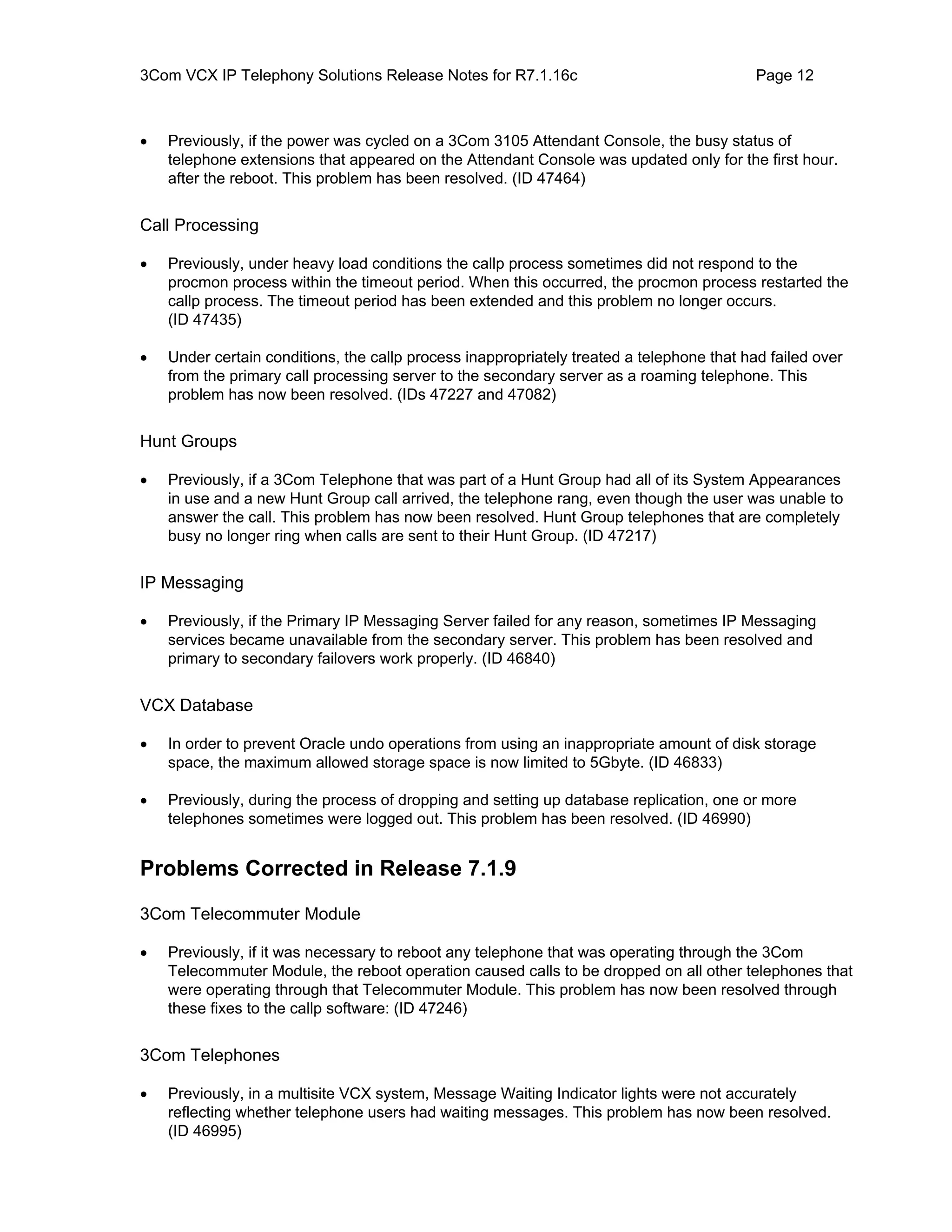 3Com VCX IP Telephony Solutions Release Notes for R7.1.16c                                 Page 12



•   Previously, if the power was cycled on a 3Com 3105 Attendant Console, the busy status of
    telephone extensions that appeared on the Attendant Console was updated only for the first hour.
    after the reboot. This problem has been resolved. (ID 47464)


Call Processing

•   Previously, under heavy load conditions the callp process sometimes did not respond to the
    procmon process within the timeout period. When this occurred, the procmon process restarted the
    callp process. The timeout period has been extended and this problem no longer occurs.
    (ID 47435)

•   Under certain conditions, the callp process inappropriately treated a telephone that had failed over
    from the primary call processing server to the secondary server as a roaming telephone. This
    problem has now been resolved. (IDs 47227 and 47082)


Hunt Groups

•   Previously, if a 3Com Telephone that was part of a Hunt Group had all of its System Appearances
    in use and a new Hunt Group call arrived, the telephone rang, even though the user was unable to
    answer the call. This problem has now been resolved. Hunt Group telephones that are completely
    busy no longer ring when calls are sent to their Hunt Group. (ID 47217)


IP Messaging

•   Previously, if the Primary IP Messaging Server failed for any reason, sometimes IP Messaging
    services became unavailable from the secondary server. This problem has been resolved and
    primary to secondary failovers work properly. (ID 46840)


VCX Database

•   In order to prevent Oracle undo operations from using an inappropriate amount of disk storage
    space, the maximum allowed storage space is now limited to 5Gbyte. (ID 46833)

•   Previously, during the process of dropping and setting up database replication, one or more
    telephones sometimes were logged out. This problem has been resolved. (ID 46990)


Problems Corrected in Release 7.1.9

3Com Telecommuter Module

•   Previously, if it was necessary to reboot any telephone that was operating through the 3Com
    Telecommuter Module, the reboot operation caused calls to be dropped on all other telephones that
    were operating through that Telecommuter Module. This problem has now been resolved through
    these fixes to the callp software: (ID 47246)


3Com Telephones

•   Previously, in a multisite VCX system, Message Waiting Indicator lights were not accurately
    reflecting whether telephone users had waiting messages. This problem has now been resolved.
    (ID 46995)
 