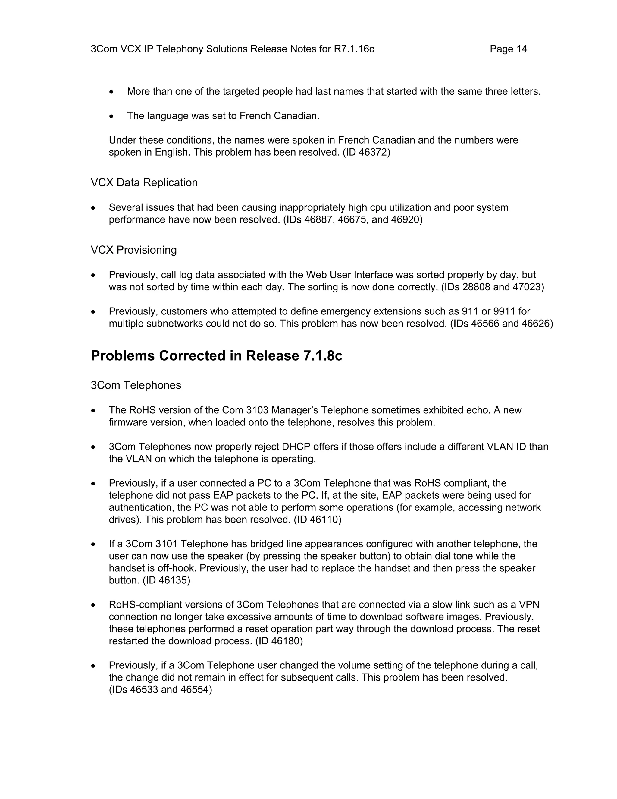 3Com VCX IP Telephony Solutions Release Notes for R7.1.16c                               Page 14



    •   More than one of the targeted people had last names that started with the same three letters.

    •   The language was set to French Canadian.

    Under these conditions, the names were spoken in French Canadian and the numbers were
    spoken in English. This problem has been resolved. (ID 46372)


VCX Data Replication

•   Several issues that had been causing inappropriately high cpu utilization and poor system
    performance have now been resolved. (IDs 46887, 46675, and 46920)


VCX Provisioning

•   Previously, call log data associated with the Web User Interface was sorted properly by day, but
    was not sorted by time within each day. The sorting is now done correctly. (IDs 28808 and 47023)

•   Previously, customers who attempted to define emergency extensions such as 911 or 9911 for
    multiple subnetworks could not do so. This problem has now been resolved. (IDs 46566 and 46626)


Problems Corrected in Release 7.1.8c

3Com Telephones

•   The RoHS version of the Com 3103 Manager’s Telephone sometimes exhibited echo. A new
    firmware version, when loaded onto the telephone, resolves this problem.

•   3Com Telephones now properly reject DHCP offers if those offers include a different VLAN ID than
    the VLAN on which the telephone is operating.

•   Previously, if a user connected a PC to a 3Com Telephone that was RoHS compliant, the
    telephone did not pass EAP packets to the PC. If, at the site, EAP packets were being used for
    authentication, the PC was not able to perform some operations (for example, accessing network
    drives). This problem has been resolved. (ID 46110)

•   If a 3Com 3101 Telephone has bridged line appearances configured with another telephone, the
    user can now use the speaker (by pressing the speaker button) to obtain dial tone while the
    handset is off-hook. Previously, the user had to replace the handset and then press the speaker
    button. (ID 46135)

•   RoHS-compliant versions of 3Com Telephones that are connected via a slow link such as a VPN
    connection no longer take excessive amounts of time to download software images. Previously,
    these telephones performed a reset operation part way through the download process. The reset
    restarted the download process. (ID 46180)

•   Previously, if a 3Com Telephone user changed the volume setting of the telephone during a call,
    the change did not remain in effect for subsequent calls. This problem has been resolved.
    (IDs 46533 and 46554)
 