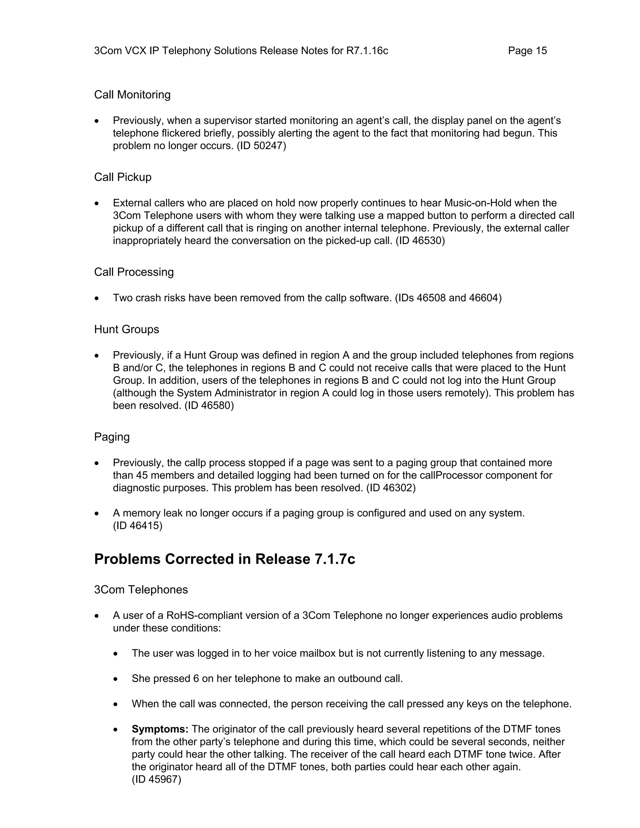 3Com VCX IP Telephony Solutions Release Notes for R7.1.16c                                   Page 15



Call Monitoring

•   Previously, when a supervisor started monitoring an agent’s call, the display panel on the agent’s
    telephone flickered briefly, possibly alerting the agent to the fact that monitoring had begun. This
    problem no longer occurs. (ID 50247)


Call Pickup

•   External callers who are placed on hold now properly continues to hear Music-on-Hold when the
    3Com Telephone users with whom they were talking use a mapped button to perform a directed call
    pickup of a different call that is ringing on another internal telephone. Previously, the external caller
    inappropriately heard the conversation on the picked-up call. (ID 46530)


Call Processing

•   Two crash risks have been removed from the callp software. (IDs 46508 and 46604)


Hunt Groups

•   Previously, if a Hunt Group was defined in region A and the group included telephones from regions
    B and/or C, the telephones in regions B and C could not receive calls that were placed to the Hunt
    Group. In addition, users of the telephones in regions B and C could not log into the Hunt Group
    (although the System Administrator in region A could log in those users remotely). This problem has
    been resolved. (ID 46580)


Paging

•   Previously, the callp process stopped if a page was sent to a paging group that contained more
    than 45 members and detailed logging had been turned on for the callProcessor component for
    diagnostic purposes. This problem has been resolved. (ID 46302)

•   A memory leak no longer occurs if a paging group is configured and used on any system.
    (ID 46415)


Problems Corrected in Release 7.1.7c

3Com Telephones

•   A user of a RoHS-compliant version of a 3Com Telephone no longer experiences audio problems
    under these conditions:

    •    The user was logged in to her voice mailbox but is not currently listening to any message.

    •    She pressed 6 on her telephone to make an outbound call.

    •    When the call was connected, the person receiving the call pressed any keys on the telephone.

    •    Symptoms: The originator of the call previously heard several repetitions of the DTMF tones
         from the other party’s telephone and during this time, which could be several seconds, neither
         party could hear the other talking. The receiver of the call heard each DTMF tone twice. After
         the originator heard all of the DTMF tones, both parties could hear each other again.
         (ID 45967)
 