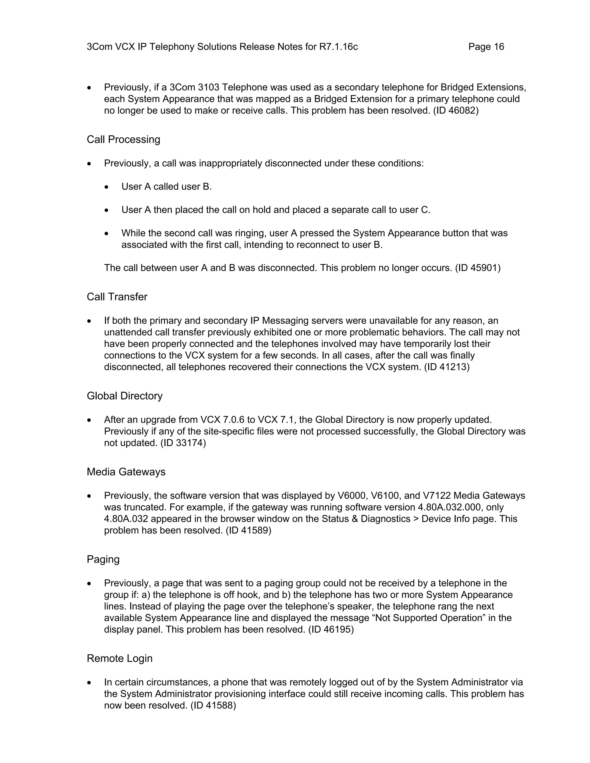 3Com VCX IP Telephony Solutions Release Notes for R7.1.16c                                  Page 16



•   Previously, if a 3Com 3103 Telephone was used as a secondary telephone for Bridged Extensions,
    each System Appearance that was mapped as a Bridged Extension for a primary telephone could
    no longer be used to make or receive calls. This problem has been resolved. (ID 46082)


Call Processing

•   Previously, a call was inappropriately disconnected under these conditions:

    •    User A called user B.

    •    User A then placed the call on hold and placed a separate call to user C.

    •    While the second call was ringing, user A pressed the System Appearance button that was
         associated with the first call, intending to reconnect to user B.

    The call between user A and B was disconnected. This problem no longer occurs. (ID 45901)


Call Transfer

•   If both the primary and secondary IP Messaging servers were unavailable for any reason, an
    unattended call transfer previously exhibited one or more problematic behaviors. The call may not
    have been properly connected and the telephones involved may have temporarily lost their
    connections to the VCX system for a few seconds. In all cases, after the call was finally
    disconnected, all telephones recovered their connections the VCX system. (ID 41213)


Global Directory

•   After an upgrade from VCX 7.0.6 to VCX 7.1, the Global Directory is now properly updated.
    Previously if any of the site-specific files were not processed successfully, the Global Directory was
    not updated. (ID 33174)


Media Gateways

•   Previously, the software version that was displayed by V6000, V6100, and V7122 Media Gateways
    was truncated. For example, if the gateway was running software version 4.80A.032.000, only
    4.80A.032 appeared in the browser window on the Status & Diagnostics > Device Info page. This
    problem has been resolved. (ID 41589)


Paging

•   Previously, a page that was sent to a paging group could not be received by a telephone in the
    group if: a) the telephone is off hook, and b) the telephone has two or more System Appearance
    lines. Instead of playing the page over the telephone’s speaker, the telephone rang the next
    available System Appearance line and displayed the message “Not Supported Operation” in the
    display panel. This problem has been resolved. (ID 46195)


Remote Login

•   In certain circumstances, a phone that was remotely logged out of by the System Administrator via
    the System Administrator provisioning interface could still receive incoming calls. This problem has
    now been resolved. (ID 41588)
 