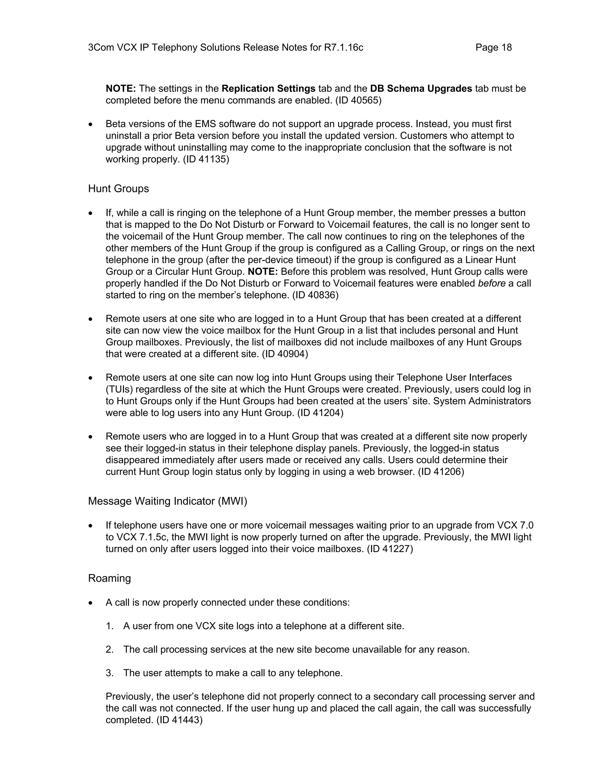 3Com VCX IP Telephony Solutions Release Notes for R7.1.16c                                Page 18



    NOTE: The settings in the Replication Settings tab and the DB Schema Upgrades tab must be
    completed before the menu commands are enabled. (ID 40565)

•   Beta versions of the EMS software do not support an upgrade process. Instead, you must first
    uninstall a prior Beta version before you install the updated version. Customers who attempt to
    upgrade without uninstalling may come to the inappropriate conclusion that the software is not
    working properly. (ID 41135)


Hunt Groups

•   If, while a call is ringing on the telephone of a Hunt Group member, the member presses a button
    that is mapped to the Do Not Disturb or Forward to Voicemail features, the call is no longer sent to
    the voicemail of the Hunt Group member. The call now continues to ring on the telephones of the
    other members of the Hunt Group if the group is configured as a Calling Group, or rings on the next
    telephone in the group (after the per-device timeout) if the group is configured as a Linear Hunt
    Group or a Circular Hunt Group. NOTE: Before this problem was resolved, Hunt Group calls were
    properly handled if the Do Not Disturb or Forward to Voicemail features were enabled before a call
    started to ring on the member’s telephone. (ID 40836)

•   Remote users at one site who are logged in to a Hunt Group that has been created at a different
    site can now view the voice mailbox for the Hunt Group in a list that includes personal and Hunt
    Group mailboxes. Previously, the list of mailboxes did not include mailboxes of any Hunt Groups
    that were created at a different site. (ID 40904)

•   Remote users at one site can now log into Hunt Groups using their Telephone User Interfaces
    (TUIs) regardless of the site at which the Hunt Groups were created. Previously, users could log in
    to Hunt Groups only if the Hunt Groups had been created at the users’ site. System Administrators
    were able to log users into any Hunt Group. (ID 41204)

•   Remote users who are logged in to a Hunt Group that was created at a different site now properly
    see their logged-in status in their telephone display panels. Previously, the logged-in status
    disappeared immediately after users made or received any calls. Users could determine their
    current Hunt Group login status only by logging in using a web browser. (ID 41206)


Message Waiting Indicator (MWI)

•   If telephone users have one or more voicemail messages waiting prior to an upgrade from VCX 7.0
    to VCX 7.1.5c, the MWI light is now properly turned on after the upgrade. Previously, the MWI light
    turned on only after users logged into their voice mailboxes. (ID 41227)


Roaming

•   A call is now properly connected under these conditions:

    1. A user from one VCX site logs into a telephone at a different site.

    2. The call processing services at the new site become unavailable for any reason.

    3. The user attempts to make a call to any telephone.

    Previously, the user’s telephone did not properly connect to a secondary call processing server and
    the call was not connected. If the user hung up and placed the call again, the call was successfully
    completed. (ID 41443)
 