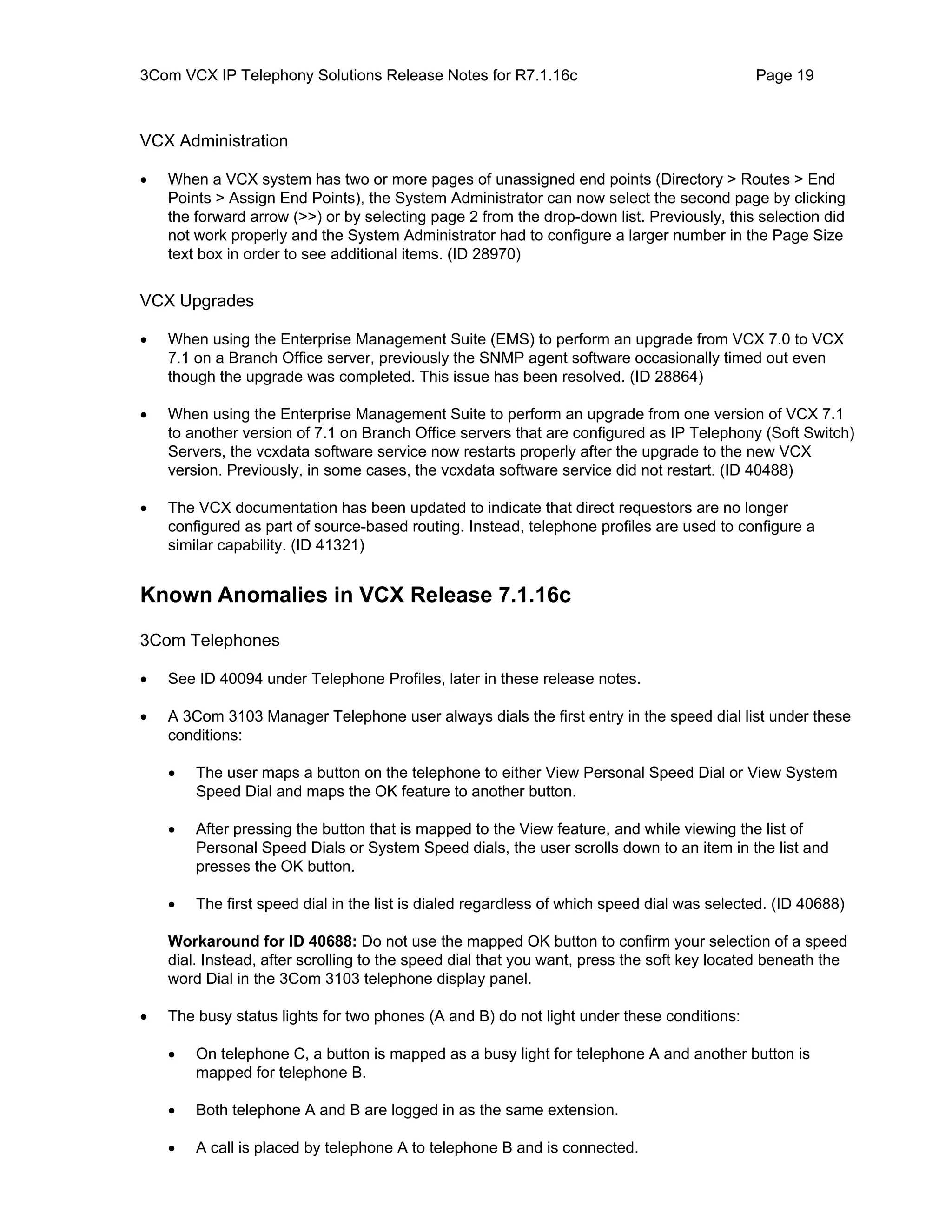3Com VCX IP Telephony Solutions Release Notes for R7.1.16c                                  Page 19



VCX Administration

•   When a VCX system has two or more pages of unassigned end points (Directory > Routes > End
    Points > Assign End Points), the System Administrator can now select the second page by clicking
    the forward arrow (>>) or by selecting page 2 from the drop-down list. Previously, this selection did
    not work properly and the System Administrator had to configure a larger number in the Page Size
    text box in order to see additional items. (ID 28970)


VCX Upgrades

•   When using the Enterprise Management Suite (EMS) to perform an upgrade from VCX 7.0 to VCX
    7.1 on a Branch Office server, previously the SNMP agent software occasionally timed out even
    though the upgrade was completed. This issue has been resolved. (ID 28864)

•   When using the Enterprise Management Suite to perform an upgrade from one version of VCX 7.1
    to another version of 7.1 on Branch Office servers that are configured as IP Telephony (Soft Switch)
    Servers, the vcxdata software service now restarts properly after the upgrade to the new VCX
    version. Previously, in some cases, the vcxdata software service did not restart. (ID 40488)

•   The VCX documentation has been updated to indicate that direct requestors are no longer
    configured as part of source-based routing. Instead, telephone profiles are used to configure a
    similar capability. (ID 41321)


Known Anomalies in VCX Release 7.1.16c

3Com Telephones

•   See ID 40094 under Telephone Profiles, later in these release notes.

•   A 3Com 3103 Manager Telephone user always dials the first entry in the speed dial list under these
    conditions:

    •   The user maps a button on the telephone to either View Personal Speed Dial or View System
        Speed Dial and maps the OK feature to another button.

    •   After pressing the button that is mapped to the View feature, and while viewing the list of
        Personal Speed Dials or System Speed dials, the user scrolls down to an item in the list and
        presses the OK button.

    •   The first speed dial in the list is dialed regardless of which speed dial was selected. (ID 40688)

    Workaround for ID 40688: Do not use the mapped OK button to confirm your selection of a speed
    dial. Instead, after scrolling to the speed dial that you want, press the soft key located beneath the
    word Dial in the 3Com 3103 telephone display panel.

•   The busy status lights for two phones (A and B) do not light under these conditions:

    •   On telephone C, a button is mapped as a busy light for telephone A and another button is
        mapped for telephone B.

    •   Both telephone A and B are logged in as the same extension.

    •   A call is placed by telephone A to telephone B and is connected.
 