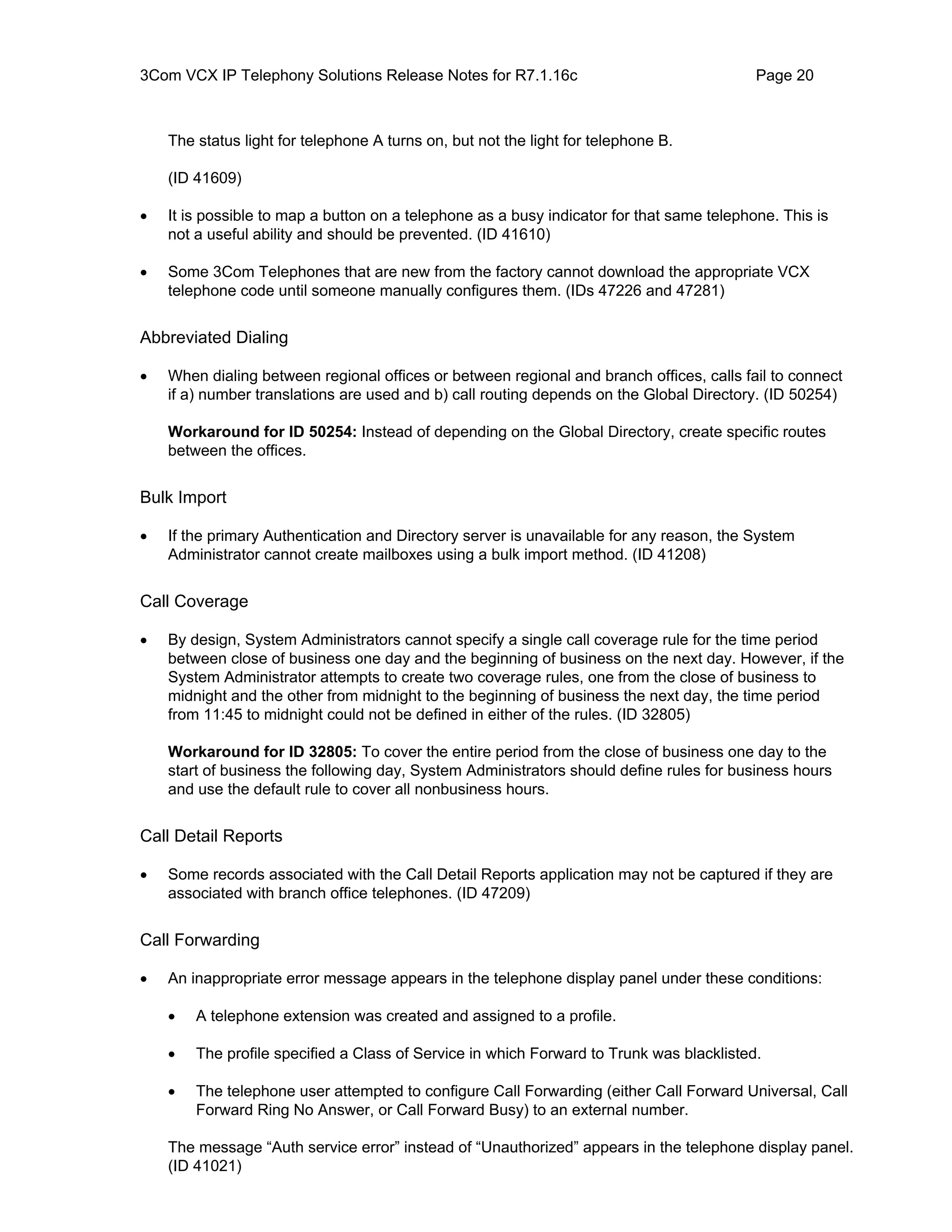 3Com VCX IP Telephony Solutions Release Notes for R7.1.16c                                 Page 20



    The status light for telephone A turns on, but not the light for telephone B.

    (ID 41609)

•   It is possible to map a button on a telephone as a busy indicator for that same telephone. This is
    not a useful ability and should be prevented. (ID 41610)

•   Some 3Com Telephones that are new from the factory cannot download the appropriate VCX
    telephone code until someone manually configures them. (IDs 47226 and 47281)


Abbreviated Dialing

•   When dialing between regional offices or between regional and branch offices, calls fail to connect
    if a) number translations are used and b) call routing depends on the Global Directory. (ID 50254)

    Workaround for ID 50254: Instead of depending on the Global Directory, create specific routes
    between the offices.


Bulk Import

•   If the primary Authentication and Directory server is unavailable for any reason, the System
    Administrator cannot create mailboxes using a bulk import method. (ID 41208)


Call Coverage

•   By design, System Administrators cannot specify a single call coverage rule for the time period
    between close of business one day and the beginning of business on the next day. However, if the
    System Administrator attempts to create two coverage rules, one from the close of business to
    midnight and the other from midnight to the beginning of business the next day, the time period
    from 11:45 to midnight could not be defined in either of the rules. (ID 32805)

    Workaround for ID 32805: To cover the entire period from the close of business one day to the
    start of business the following day, System Administrators should define rules for business hours
    and use the default rule to cover all nonbusiness hours.


Call Detail Reports

•   Some records associated with the Call Detail Reports application may not be captured if they are
    associated with branch office telephones. (ID 47209)


Call Forwarding

•   An inappropriate error message appears in the telephone display panel under these conditions:

    •   A telephone extension was created and assigned to a profile.

    •   The profile specified a Class of Service in which Forward to Trunk was blacklisted.

    •   The telephone user attempted to configure Call Forwarding (either Call Forward Universal, Call
        Forward Ring No Answer, or Call Forward Busy) to an external number.

    The message “Auth service error” instead of “Unauthorized” appears in the telephone display panel.
    (ID 41021)
 