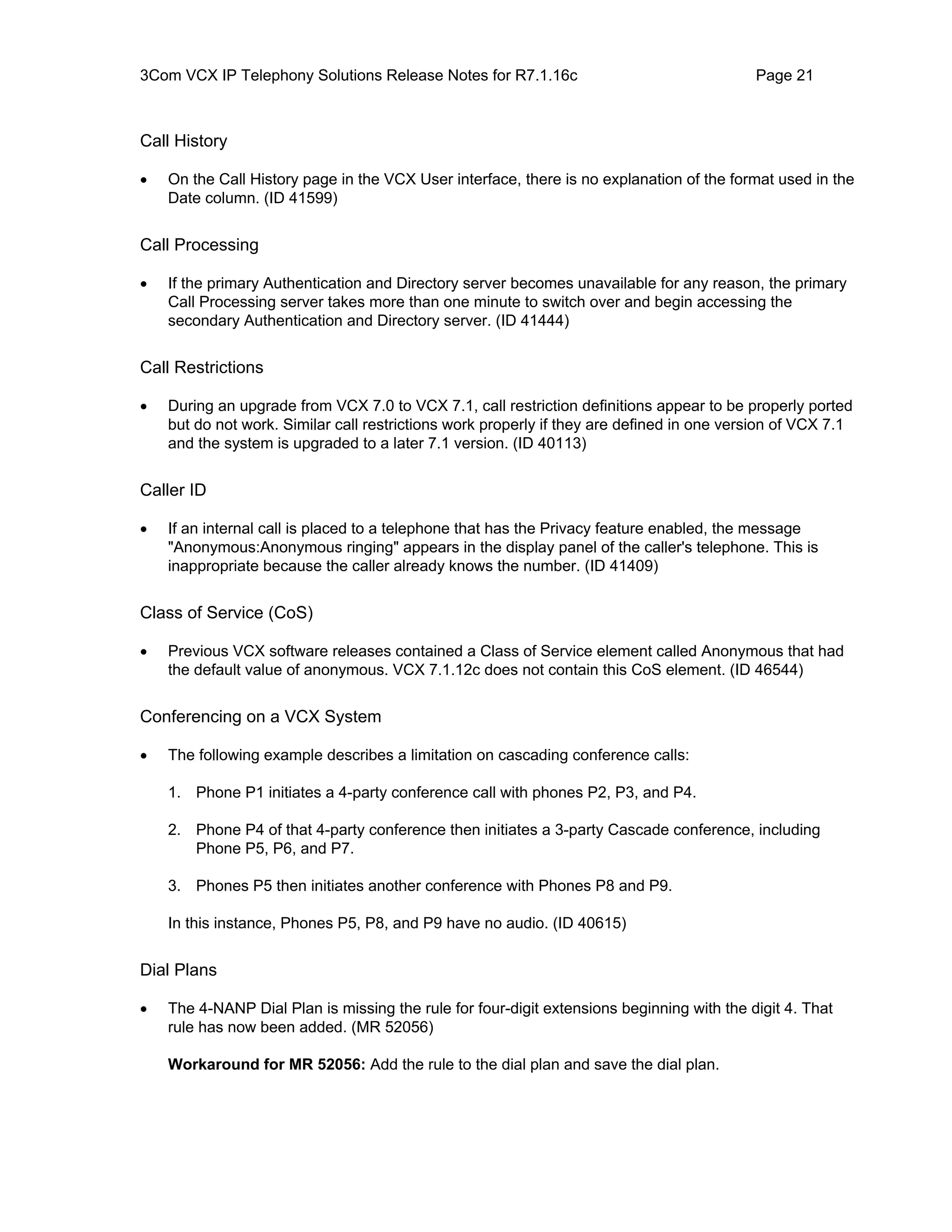 3Com VCX IP Telephony Solutions Release Notes for R7.1.16c                                 Page 21



Call History

•   On the Call History page in the VCX User interface, there is no explanation of the format used in the
    Date column. (ID 41599)


Call Processing

•   If the primary Authentication and Directory server becomes unavailable for any reason, the primary
    Call Processing server takes more than one minute to switch over and begin accessing the
    secondary Authentication and Directory server. (ID 41444)


Call Restrictions

•   During an upgrade from VCX 7.0 to VCX 7.1, call restriction definitions appear to be properly ported
    but do not work. Similar call restrictions work properly if they are defined in one version of VCX 7.1
    and the system is upgraded to a later 7.1 version. (ID 40113)


Caller ID

•   If an internal call is placed to a telephone that has the Privacy feature enabled, the message
    "Anonymous:Anonymous ringing" appears in the display panel of the caller's telephone. This is
    inappropriate because the caller already knows the number. (ID 41409)


Class of Service (CoS)

•   Previous VCX software releases contained a Class of Service element called Anonymous that had
    the default value of anonymous. VCX 7.1.12c does not contain this CoS element. (ID 46544)


Conferencing on a VCX System

•   The following example describes a limitation on cascading conference calls:

    1. Phone P1 initiates a 4-party conference call with phones P2, P3, and P4.

    2. Phone P4 of that 4-party conference then initiates a 3-party Cascade conference, including
       Phone P5, P6, and P7.

    3. Phones P5 then initiates another conference with Phones P8 and P9.

    In this instance, Phones P5, P8, and P9 have no audio. (ID 40615)


Dial Plans

•   The 4-NANP Dial Plan is missing the rule for four-digit extensions beginning with the digit 4. That
    rule has now been added. (MR 52056)

    Workaround for MR 52056: Add the rule to the dial plan and save the dial plan.
 