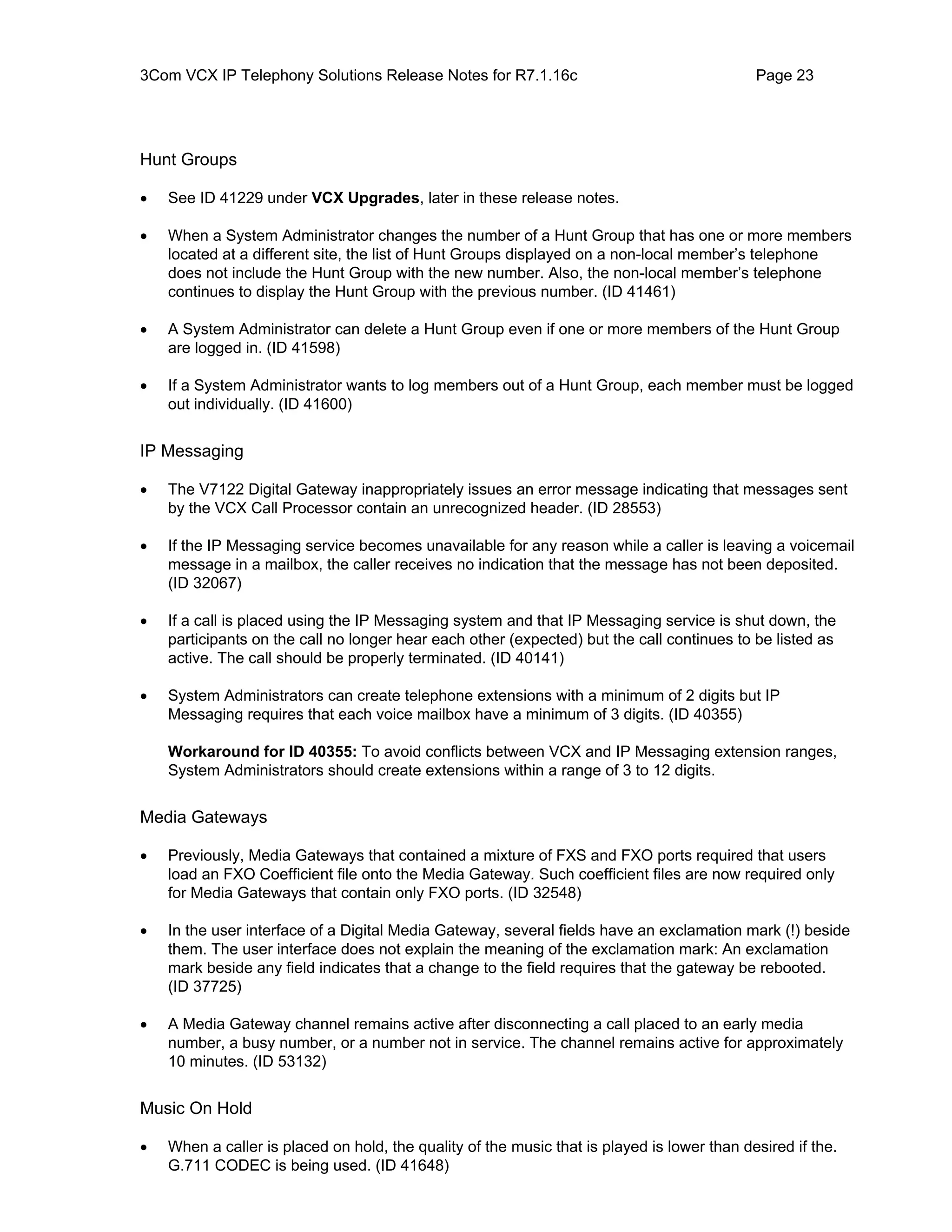 3Com VCX IP Telephony Solutions Release Notes for R7.1.16c                                   Page 23




Hunt Groups

•   See ID 41229 under VCX Upgrades, later in these release notes.

•   When a System Administrator changes the number of a Hunt Group that has one or more members
    located at a different site, the list of Hunt Groups displayed on a non-local member’s telephone
    does not include the Hunt Group with the new number. Also, the non-local member’s telephone
    continues to display the Hunt Group with the previous number. (ID 41461)

•   A System Administrator can delete a Hunt Group even if one or more members of the Hunt Group
    are logged in. (ID 41598)

•   If a System Administrator wants to log members out of a Hunt Group, each member must be logged
    out individually. (ID 41600)


IP Messaging

•   The V7122 Digital Gateway inappropriately issues an error message indicating that messages sent
    by the VCX Call Processor contain an unrecognized header. (ID 28553)

•   If the IP Messaging service becomes unavailable for any reason while a caller is leaving a voicemail
    message in a mailbox, the caller receives no indication that the message has not been deposited.
    (ID 32067)

•   If a call is placed using the IP Messaging system and that IP Messaging service is shut down, the
    participants on the call no longer hear each other (expected) but the call continues to be listed as
    active. The call should be properly terminated. (ID 40141)

•   System Administrators can create telephone extensions with a minimum of 2 digits but IP
    Messaging requires that each voice mailbox have a minimum of 3 digits. (ID 40355)

    Workaround for ID 40355: To avoid conflicts between VCX and IP Messaging extension ranges,
    System Administrators should create extensions within a range of 3 to 12 digits.


Media Gateways

•   Previously, Media Gateways that contained a mixture of FXS and FXO ports required that users
    load an FXO Coefficient file onto the Media Gateway. Such coefficient files are now required only
    for Media Gateways that contain only FXO ports. (ID 32548)

•   In the user interface of a Digital Media Gateway, several fields have an exclamation mark (!) beside
    them. The user interface does not explain the meaning of the exclamation mark: An exclamation
    mark beside any field indicates that a change to the field requires that the gateway be rebooted.
    (ID 37725)

•   A Media Gateway channel remains active after disconnecting a call placed to an early media
    number, a busy number, or a number not in service. The channel remains active for approximately
    10 minutes. (ID 53132)


Music On Hold

•   When a caller is placed on hold, the quality of the music that is played is lower than desired if the.
    G.711 CODEC is being used. (ID 41648)
 