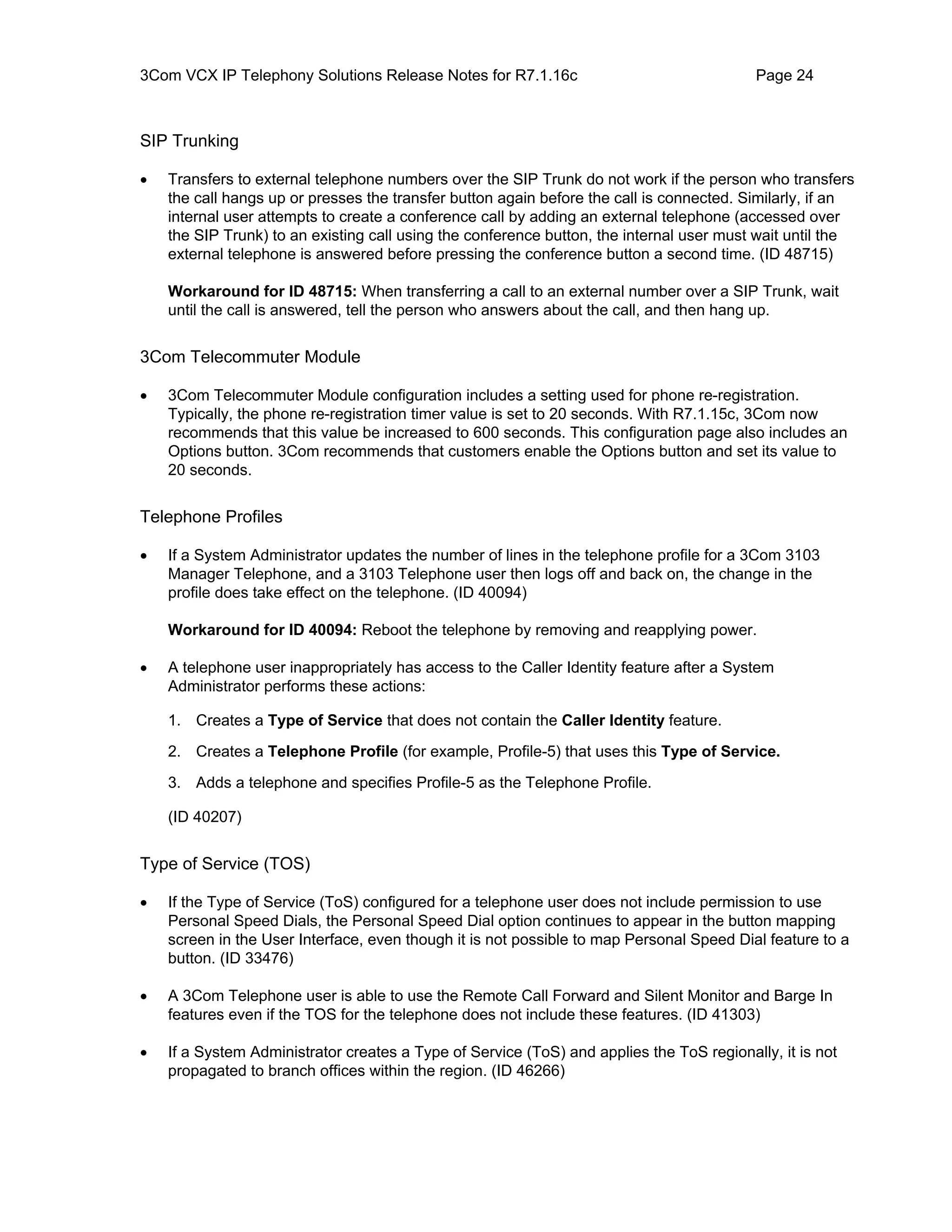 3Com VCX IP Telephony Solutions Release Notes for R7.1.16c                                Page 24



SIP Trunking

•   Transfers to external telephone numbers over the SIP Trunk do not work if the person who transfers
    the call hangs up or presses the transfer button again before the call is connected. Similarly, if an
    internal user attempts to create a conference call by adding an external telephone (accessed over
    the SIP Trunk) to an existing call using the conference button, the internal user must wait until the
    external telephone is answered before pressing the conference button a second time. (ID 48715)

    Workaround for ID 48715: When transferring a call to an external number over a SIP Trunk, wait
    until the call is answered, tell the person who answers about the call, and then hang up.


3Com Telecommuter Module

•   3Com Telecommuter Module configuration includes a setting used for phone re-registration.
    Typically, the phone re-registration timer value is set to 20 seconds. With R7.1.15c, 3Com now
    recommends that this value be increased to 600 seconds. This configuration page also includes an
    Options button. 3Com recommends that customers enable the Options button and set its value to
    20 seconds.


Telephone Profiles

•   If a System Administrator updates the number of lines in the telephone profile for a 3Com 3103
    Manager Telephone, and a 3103 Telephone user then logs off and back on, the change in the
    profile does take effect on the telephone. (ID 40094)

    Workaround for ID 40094: Reboot the telephone by removing and reapplying power.

•   A telephone user inappropriately has access to the Caller Identity feature after a System
    Administrator performs these actions:

    1. Creates a Type of Service that does not contain the Caller Identity feature.
    2. Creates a Telephone Profile (for example, Profile-5) that uses this Type of Service.

    3. Adds a telephone and specifies Profile-5 as the Telephone Profile.

    (ID 40207)


Type of Service (TOS)

•   If the Type of Service (ToS) configured for a telephone user does not include permission to use
    Personal Speed Dials, the Personal Speed Dial option continues to appear in the button mapping
    screen in the User Interface, even though it is not possible to map Personal Speed Dial feature to a
    button. (ID 33476)

•   A 3Com Telephone user is able to use the Remote Call Forward and Silent Monitor and Barge In
    features even if the TOS for the telephone does not include these features. (ID 41303)

•   If a System Administrator creates a Type of Service (ToS) and applies the ToS regionally, it is not
    propagated to branch offices within the region. (ID 46266)
 