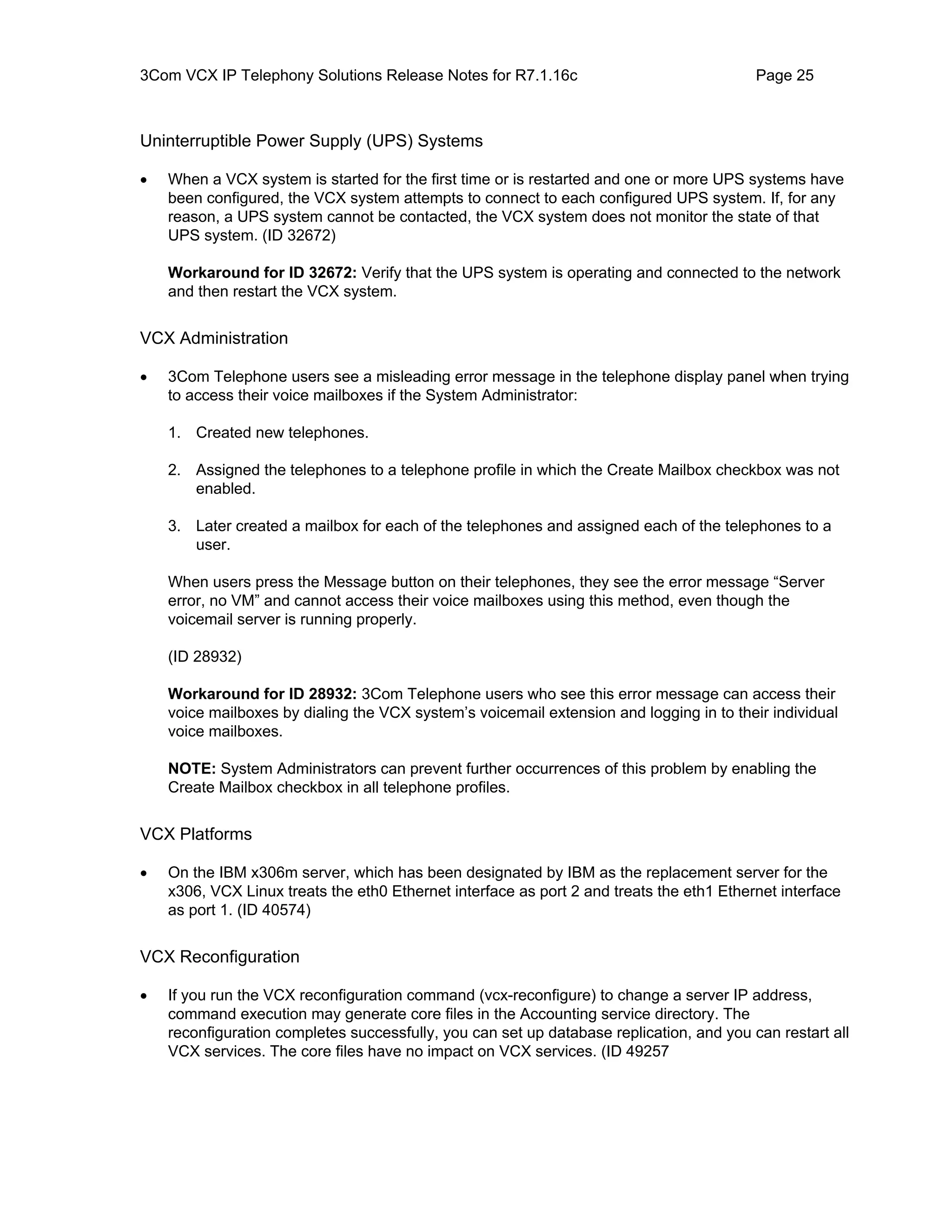 3Com VCX IP Telephony Solutions Release Notes for R7.1.16c                                Page 25



Uninterruptible Power Supply (UPS) Systems

•   When a VCX system is started for the first time or is restarted and one or more UPS systems have
    been configured, the VCX system attempts to connect to each configured UPS system. If, for any
    reason, a UPS system cannot be contacted, the VCX system does not monitor the state of that
    UPS system. (ID 32672)

    Workaround for ID 32672: Verify that the UPS system is operating and connected to the network
    and then restart the VCX system.


VCX Administration

•   3Com Telephone users see a misleading error message in the telephone display panel when trying
    to access their voice mailboxes if the System Administrator:

    1. Created new telephones.

    2. Assigned the telephones to a telephone profile in which the Create Mailbox checkbox was not
       enabled.

    3. Later created a mailbox for each of the telephones and assigned each of the telephones to a
       user.

    When users press the Message button on their telephones, they see the error message “Server
    error, no VM” and cannot access their voice mailboxes using this method, even though the
    voicemail server is running properly.

    (ID 28932)

    Workaround for ID 28932: 3Com Telephone users who see this error message can access their
    voice mailboxes by dialing the VCX system’s voicemail extension and logging in to their individual
    voice mailboxes.

    NOTE: System Administrators can prevent further occurrences of this problem by enabling the
    Create Mailbox checkbox in all telephone profiles.


VCX Platforms

•   On the IBM x306m server, which has been designated by IBM as the replacement server for the
    x306, VCX Linux treats the eth0 Ethernet interface as port 2 and treats the eth1 Ethernet interface
    as port 1. (ID 40574)


VCX Reconfiguration

•   If you run the VCX reconfiguration command (vcx-reconfigure) to change a server IP address,
    command execution may generate core files in the Accounting service directory. The
    reconfiguration completes successfully, you can set up database replication, and you can restart all
    VCX services. The core files have no impact on VCX services. (ID 49257
 