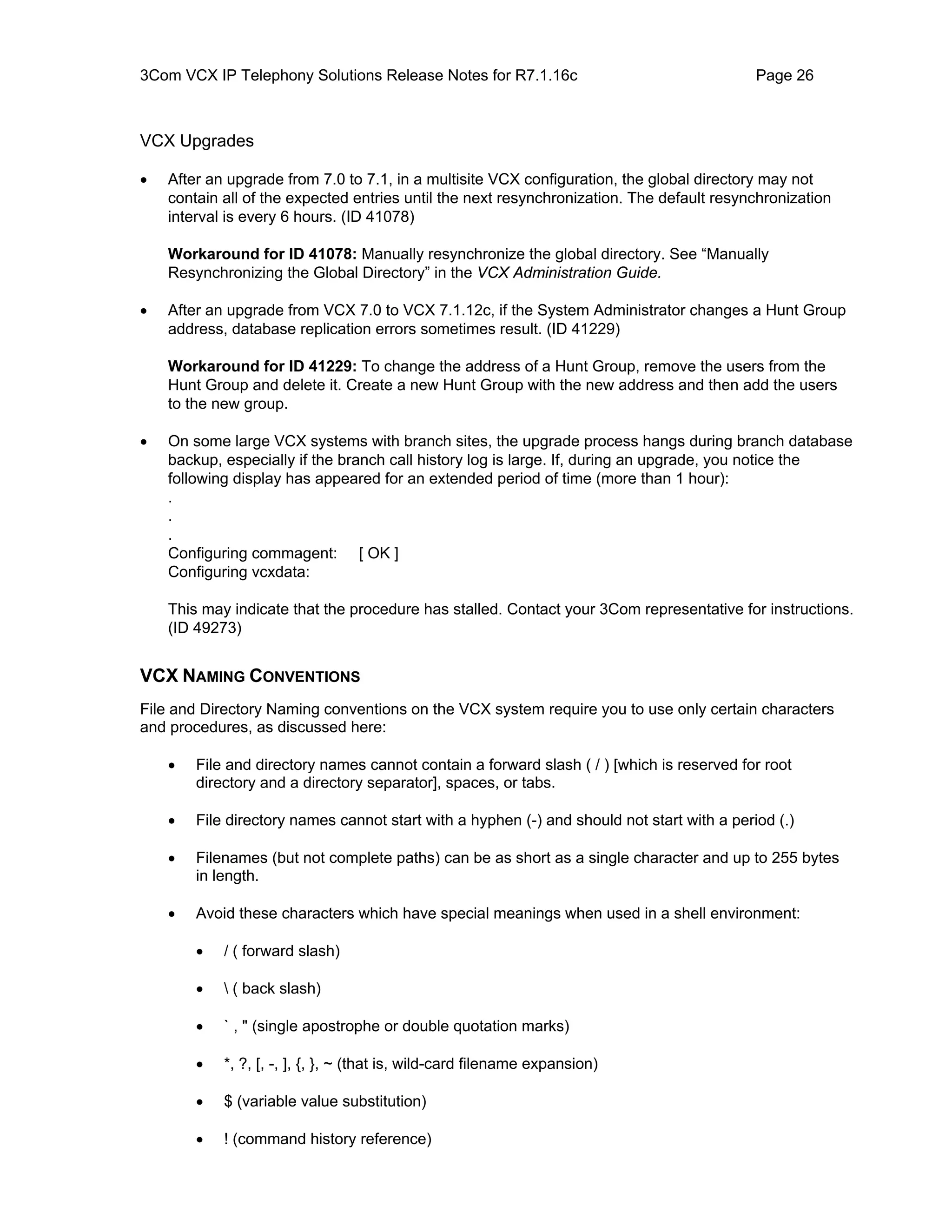 3Com VCX IP Telephony Solutions Release Notes for R7.1.16c                                  Page 26



VCX Upgrades

•   After an upgrade from 7.0 to 7.1, in a multisite VCX configuration, the global directory may not
    contain all of the expected entries until the next resynchronization. The default resynchronization
    interval is every 6 hours. (ID 41078)

    Workaround for ID 41078: Manually resynchronize the global directory. See “Manually
    Resynchronizing the Global Directory” in the VCX Administration Guide.

•   After an upgrade from VCX 7.0 to VCX 7.1.12c, if the System Administrator changes a Hunt Group
    address, database replication errors sometimes result. (ID 41229)

    Workaround for ID 41229: To change the address of a Hunt Group, remove the users from the
    Hunt Group and delete it. Create a new Hunt Group with the new address and then add the users
    to the new group.

•   On some large VCX systems with branch sites, the upgrade process hangs during branch database
    backup, especially if the branch call history log is large. If, during an upgrade, you notice the
    following display has appeared for an extended period of time (more than 1 hour):
    .
    .
    .
    Configuring commagent: [ OK ]
    Configuring vcxdata:

    This may indicate that the procedure has stalled. Contact your 3Com representative for instructions.
    (ID 49273)


VCX NAMING CONVENTIONS
File and Directory Naming conventions on the VCX system require you to use only certain characters
and procedures, as discussed here:

    •   File and directory names cannot contain a forward slash ( / ) [which is reserved for root
        directory and a directory separator], spaces, or tabs.

    •   File directory names cannot start with a hyphen (-) and should not start with a period (.)

    •   Filenames (but not complete paths) can be as short as a single character and up to 255 bytes
        in length.

    •   Avoid these characters which have special meanings when used in a shell environment:

        •   / ( forward slash)

        •    ( back slash)

        •   ` , " (single apostrophe or double quotation marks)

        •   *, ?, [, -, ], {, }, ~ (that is, wild-card filename expansion)

        •   $ (variable value substitution)

        •   ! (command history reference)
 