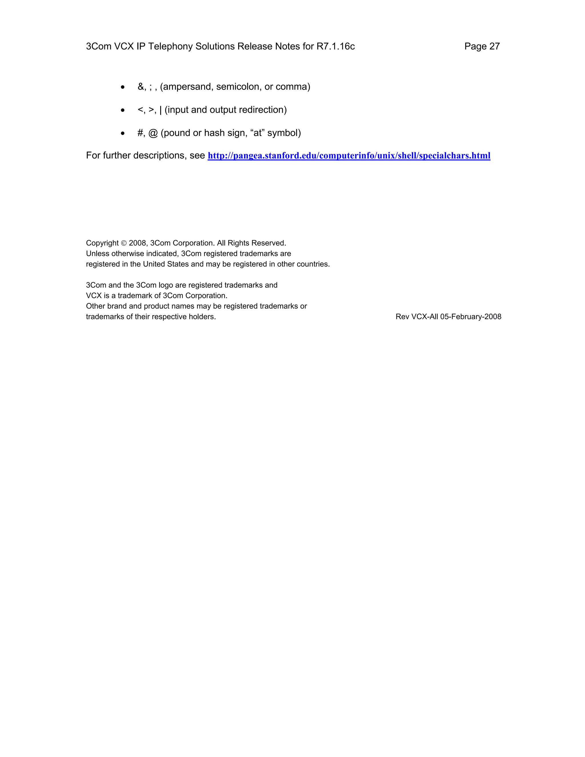 3Com VCX IP Telephony Solutions Release Notes for R7.1.16c                                    Page 27



          •    &, ; , (ampersand, semicolon, or comma)

          •    <, >, | (input and output redirection)

          •    #, @ (pound or hash sign, “at” symbol)

For further descriptions, see http://pangea.stanford.edu/computerinfo/unix/shell/specialchars.html




Copyright © 2008, 3Com Corporation. All Rights Reserved.
Unless otherwise indicated, 3Com registered trademarks are
registered in the United States and may be registered in other countries.

3Com and the 3Com logo are registered trademarks and
VCX is a trademark of 3Com Corporation.
Other brand and product names may be registered trademarks or
trademarks of their respective holders.                                     Rev VCX-All 05-February-2008
 