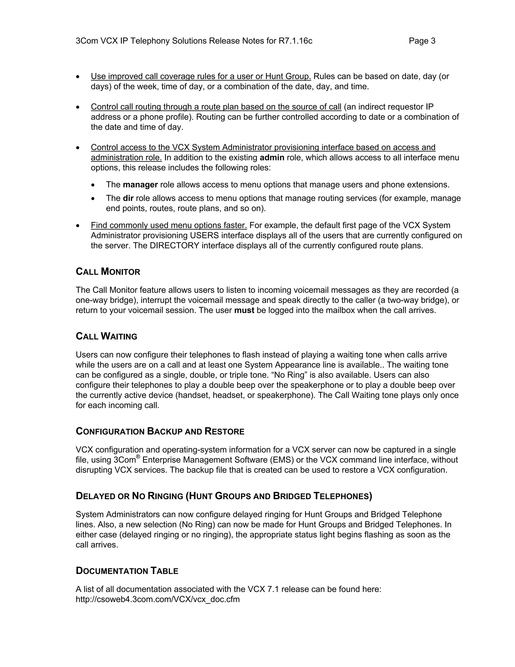 3Com VCX IP Telephony Solutions Release Notes for R7.1.16c                                  Page 3



•   Use improved call coverage rules for a user or Hunt Group. Rules can be based on date, day (or
    days) of the week, time of day, or a combination of the date, day, and time.

•   Control call routing through a route plan based on the source of call (an indirect requestor IP
    address or a phone profile). Routing can be further controlled according to date or a combination of
    the date and time of day.

•   Control access to the VCX System Administrator provisioning interface based on access and
    administration role. In addition to the existing admin role, which allows access to all interface menu
    options, this release includes the following roles:

    •   The manager role allows access to menu options that manage users and phone extensions.
    •   The dir role allows access to menu options that manage routing services (for example, manage
        end points, routes, route plans, and so on).

•   Find commonly used menu options faster. For example, the default first page of the VCX System
    Administrator provisioning USERS interface displays all of the users that are currently configured on
    the server. The DIRECTORY interface displays all of the currently configured route plans.


CALL MONITOR
The Call Monitor feature allows users to listen to incoming voicemail messages as they are recorded (a
one-way bridge), interrupt the voicemail message and speak directly to the caller (a two-way bridge), or
return to your voicemail session. The user must be logged into the mailbox when the call arrives.


CALL WAITING
Users can now configure their telephones to flash instead of playing a waiting tone when calls arrive
while the users are on a call and at least one System Appearance line is available.. The waiting tone
can be configured as a single, double, or triple tone. “No Ring” is also available. Users can also
configure their telephones to play a double beep over the speakerphone or to play a double beep over
the currently active device (handset, headset, or speakerphone). The Call Waiting tone plays only once
for each incoming call.


CONFIGURATION BACKUP AND RESTORE
VCX configuration and operating-system information for a VCX server can now be captured in a single
file, using 3Com® Enterprise Management Software (EMS) or the VCX command line interface, without
disrupting VCX services. The backup file that is created can be used to restore a VCX configuration.


DELAYED OR NO RINGING (HUNT GROUPS AND BRIDGED TELEPHONES)
System Administrators can now configure delayed ringing for Hunt Groups and Bridged Telephone
lines. Also, a new selection (No Ring) can now be made for Hunt Groups and Bridged Telephones. In
either case (delayed ringing or no ringing), the appropriate status light begins flashing as soon as the
call arrives.


DOCUMENTATION TABLE
A list of all documentation associated with the VCX 7.1 release can be found here:
http://csoweb4.3com.com/VCX/vcx_doc.cfm
 