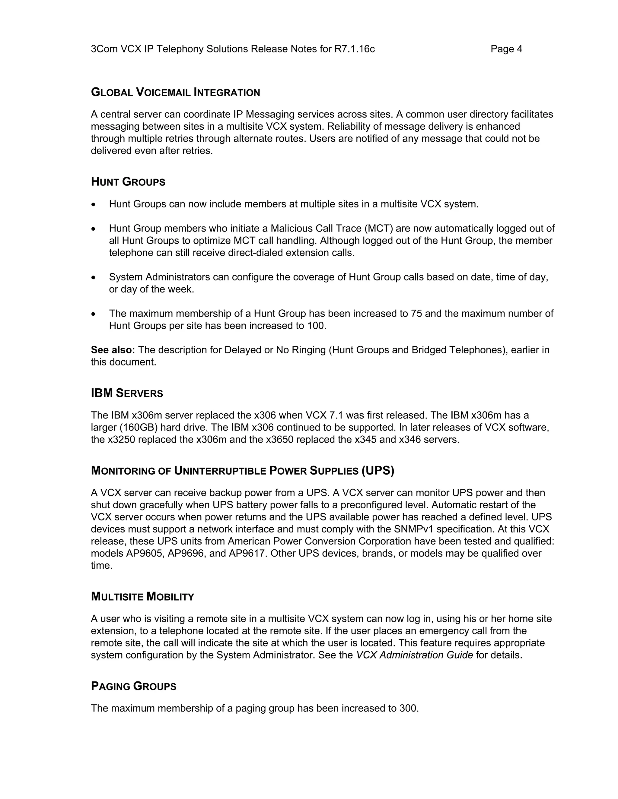 3Com VCX IP Telephony Solutions Release Notes for R7.1.16c                                   Page 4



GLOBAL VOICEMAIL INTEGRATION
A central server can coordinate IP Messaging services across sites. A common user directory facilitates
messaging between sites in a multisite VCX system. Reliability of message delivery is enhanced
through multiple retries through alternate routes. Users are notified of any message that could not be
delivered even after retries.


HUNT GROUPS
•   Hunt Groups can now include members at multiple sites in a multisite VCX system.

•   Hunt Group members who initiate a Malicious Call Trace (MCT) are now automatically logged out of
    all Hunt Groups to optimize MCT call handling. Although logged out of the Hunt Group, the member
    telephone can still receive direct-dialed extension calls.

•   System Administrators can configure the coverage of Hunt Group calls based on date, time of day,
    or day of the week.

•   The maximum membership of a Hunt Group has been increased to 75 and the maximum number of
    Hunt Groups per site has been increased to 100.

See also: The description for Delayed or No Ringing (Hunt Groups and Bridged Telephones), earlier in
this document.


IBM SERVERS
The IBM x306m server replaced the x306 when VCX 7.1 was first released. The IBM x306m has a
larger (160GB) hard drive. The IBM x306 continued to be supported. In later releases of VCX software,
the x3250 replaced the x306m and the x3650 replaced the x345 and x346 servers.


MONITORING OF UNINTERRUPTIBLE POWER SUPPLIES (UPS)
A VCX server can receive backup power from a UPS. A VCX server can monitor UPS power and then
shut down gracefully when UPS battery power falls to a preconfigured level. Automatic restart of the
VCX server occurs when power returns and the UPS available power has reached a defined level. UPS
devices must support a network interface and must comply with the SNMPv1 specification. At this VCX
release, these UPS units from American Power Conversion Corporation have been tested and qualified:
models AP9605, AP9696, and AP9617. Other UPS devices, brands, or models may be qualified over
time.


MULTISITE MOBILITY
A user who is visiting a remote site in a multisite VCX system can now log in, using his or her home site
extension, to a telephone located at the remote site. If the user places an emergency call from the
remote site, the call will indicate the site at which the user is located. This feature requires appropriate
system configuration by the System Administrator. See the VCX Administration Guide for details.


PAGING GROUPS
The maximum membership of a paging group has been increased to 300.
 