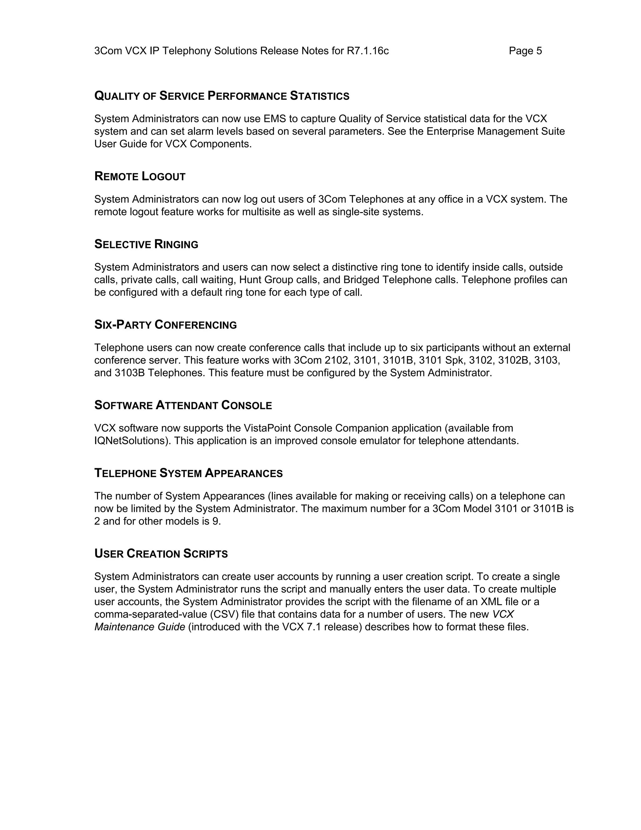 3Com VCX IP Telephony Solutions Release Notes for R7.1.16c                                 Page 5



QUALITY OF SERVICE PERFORMANCE STATISTICS
System Administrators can now use EMS to capture Quality of Service statistical data for the VCX
system and can set alarm levels based on several parameters. See the Enterprise Management Suite
User Guide for VCX Components.


REMOTE LOGOUT
System Administrators can now log out users of 3Com Telephones at any office in a VCX system. The
remote logout feature works for multisite as well as single-site systems.


SELECTIVE RINGING
System Administrators and users can now select a distinctive ring tone to identify inside calls, outside
calls, private calls, call waiting, Hunt Group calls, and Bridged Telephone calls. Telephone profiles can
be configured with a default ring tone for each type of call.


SIX-PARTY CONFERENCING
Telephone users can now create conference calls that include up to six participants without an external
conference server. This feature works with 3Com 2102, 3101, 3101B, 3101 Spk, 3102, 3102B, 3103,
and 3103B Telephones. This feature must be configured by the System Administrator.


SOFTWARE ATTENDANT CONSOLE
VCX software now supports the VistaPoint Console Companion application (available from
IQNetSolutions). This application is an improved console emulator for telephone attendants.


TELEPHONE SYSTEM APPEARANCES
The number of System Appearances (lines available for making or receiving calls) on a telephone can
now be limited by the System Administrator. The maximum number for a 3Com Model 3101 or 3101B is
2 and for other models is 9.


USER CREATION SCRIPTS
System Administrators can create user accounts by running a user creation script. To create a single
user, the System Administrator runs the script and manually enters the user data. To create multiple
user accounts, the System Administrator provides the script with the filename of an XML file or a
comma-separated-value (CSV) file that contains data for a number of users. The new VCX
Maintenance Guide (introduced with the VCX 7.1 release) describes how to format these files.
 