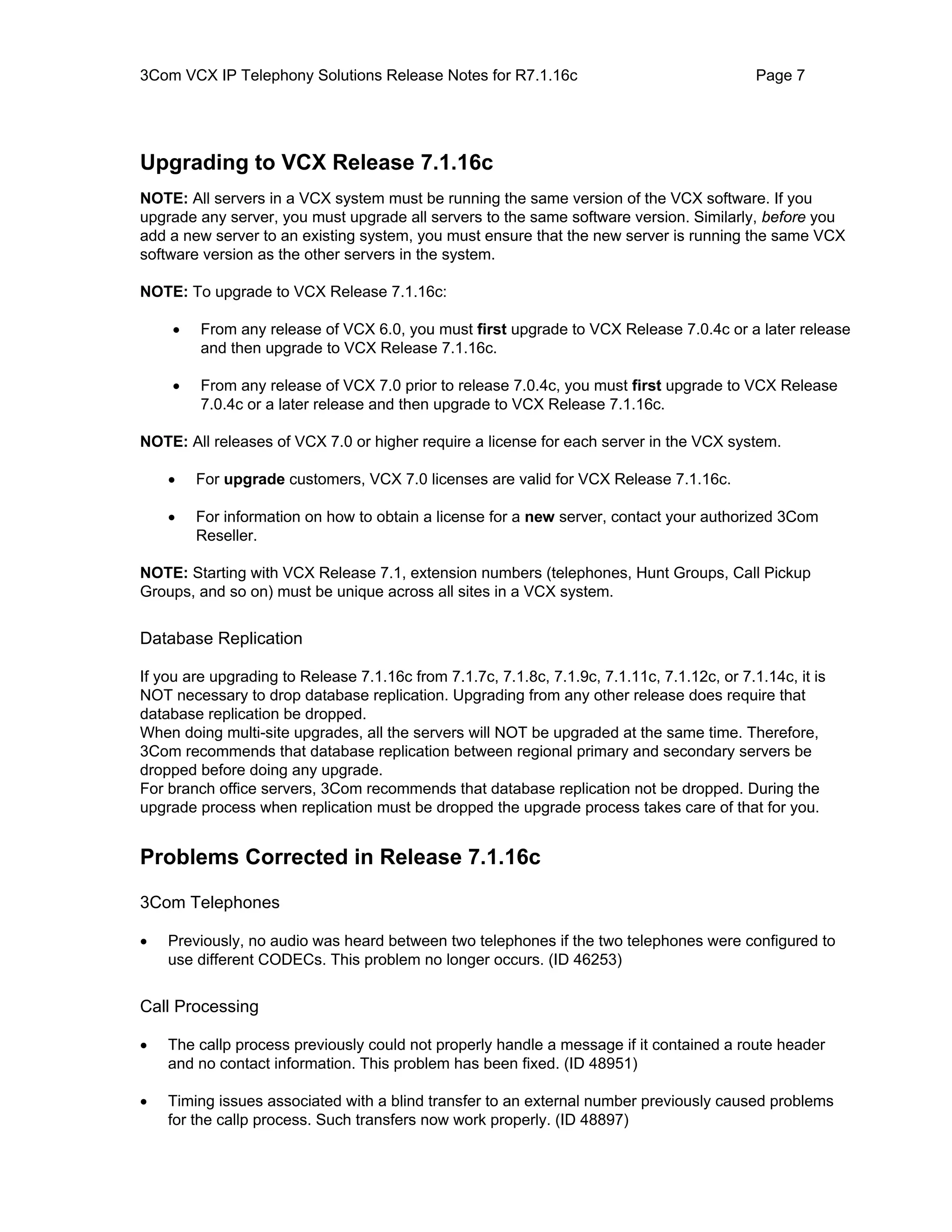 3Com VCX IP Telephony Solutions Release Notes for R7.1.16c                                   Page 7




Upgrading to VCX Release 7.1.16c
NOTE: All servers in a VCX system must be running the same version of the VCX software. If you
upgrade any server, you must upgrade all servers to the same software version. Similarly, before you
add a new server to an existing system, you must ensure that the new server is running the same VCX
software version as the other servers in the system.

NOTE: To upgrade to VCX Release 7.1.16c:

    •    From any release of VCX 6.0, you must first upgrade to VCX Release 7.0.4c or a later release
         and then upgrade to VCX Release 7.1.16c.

    •    From any release of VCX 7.0 prior to release 7.0.4c, you must first upgrade to VCX Release
         7.0.4c or a later release and then upgrade to VCX Release 7.1.16c.

NOTE: All releases of VCX 7.0 or higher require a license for each server in the VCX system.

    •   For upgrade customers, VCX 7.0 licenses are valid for VCX Release 7.1.16c.

    •   For information on how to obtain a license for a new server, contact your authorized 3Com
        Reseller.

NOTE: Starting with VCX Release 7.1, extension numbers (telephones, Hunt Groups, Call Pickup
Groups, and so on) must be unique across all sites in a VCX system.


Database Replication

If you are upgrading to Release 7.1.16c from 7.1.7c, 7.1.8c, 7.1.9c, 7.1.11c, 7.1.12c, or 7.1.14c, it is
NOT necessary to drop database replication. Upgrading from any other release does require that
database replication be dropped.
When doing multi-site upgrades, all the servers will NOT be upgraded at the same time. Therefore,
3Com recommends that database replication between regional primary and secondary servers be
dropped before doing any upgrade.
For branch office servers, 3Com recommends that database replication not be dropped. During the
upgrade process when replication must be dropped the upgrade process takes care of that for you.


Problems Corrected in Release 7.1.16c

3Com Telephones

•   Previously, no audio was heard between two telephones if the two telephones were configured to
    use different CODECs. This problem no longer occurs. (ID 46253)


Call Processing

•   The callp process previously could not properly handle a message if it contained a route header
    and no contact information. This problem has been fixed. (ID 48951)

•   Timing issues associated with a blind transfer to an external number previously caused problems
    for the callp process. Such transfers now work properly. (ID 48897)
 
