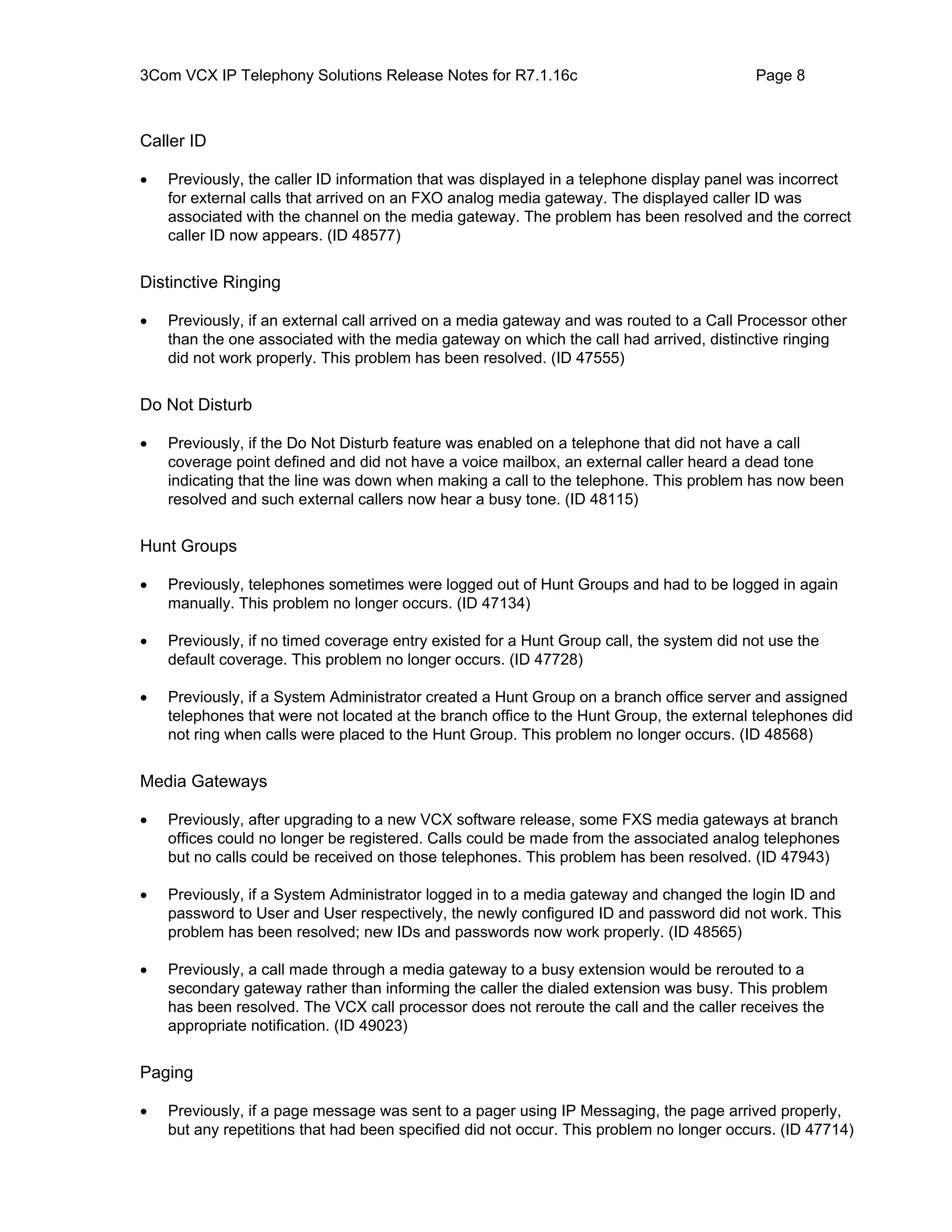 3Com VCX IP Telephony Solutions Release Notes for R7.1.16c                                Page 8



Caller ID

•   Previously, the caller ID information that was displayed in a telephone display panel was incorrect
    for external calls that arrived on an FXO analog media gateway. The displayed caller ID was
    associated with the channel on the media gateway. The problem has been resolved and the correct
    caller ID now appears. (ID 48577)


Distinctive Ringing

•   Previously, if an external call arrived on a media gateway and was routed to a Call Processor other
    than the one associated with the media gateway on which the call had arrived, distinctive ringing
    did not work properly. This problem has been resolved. (ID 47555)


Do Not Disturb

•   Previously, if the Do Not Disturb feature was enabled on a telephone that did not have a call
    coverage point defined and did not have a voice mailbox, an external caller heard a dead tone
    indicating that the line was down when making a call to the telephone. This problem has now been
    resolved and such external callers now hear a busy tone. (ID 48115)


Hunt Groups

•   Previously, telephones sometimes were logged out of Hunt Groups and had to be logged in again
    manually. This problem no longer occurs. (ID 47134)

•   Previously, if no timed coverage entry existed for a Hunt Group call, the system did not use the
    default coverage. This problem no longer occurs. (ID 47728)

•   Previously, if a System Administrator created a Hunt Group on a branch office server and assigned
    telephones that were not located at the branch office to the Hunt Group, the external telephones did
    not ring when calls were placed to the Hunt Group. This problem no longer occurs. (ID 48568)


Media Gateways

•   Previously, after upgrading to a new VCX software release, some FXS media gateways at branch
    offices could no longer be registered. Calls could be made from the associated analog telephones
    but no calls could be received on those telephones. This problem has been resolved. (ID 47943)

•   Previously, if a System Administrator logged in to a media gateway and changed the login ID and
    password to User and User respectively, the newly configured ID and password did not work. This
    problem has been resolved; new IDs and passwords now work properly. (ID 48565)

•   Previously, a call made through a media gateway to a busy extension would be rerouted to a
    secondary gateway rather than informing the caller the dialed extension was busy. This problem
    has been resolved. The VCX call processor does not reroute the call and the caller receives the
    appropriate notification. (ID 49023)


Paging

•   Previously, if a page message was sent to a pager using IP Messaging, the page arrived properly,
    but any repetitions that had been specified did not occur. This problem no longer occurs. (ID 47714)
 