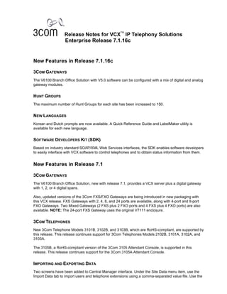 TM
                  Release Notes for VCX IP Telephony Solutions
                  Enterprise Release 7.1.16c


New Features in Release 7.1.16c

3COM GATEWAYS
The V6100 Branch Office Solution with V5.0 software can be configured with a mix of digital and analog
gateway modules.


HUNT GROUPS
The maximum number of Hunt Groups for each site has been increased to 150.


NEW LANGUAGES
Korean and Dutch prompts are now available. A Quick Reference Guide and LabelMaker utility is
available for each new language.


SOFTWARE DEVELOPERS KIT (SDK)
Based on industry standard SOAP/XML Web Services interfaces, the SDK enables software developers
to easily interface with VCX software to control telephones and to obtain status information from them.


New Features in Release 7.1

3COM GATEWAYS
The V6100 Branch Office Solution, new with release 7.1, provides a VCX server plus a digital gateway
with 1, 2, or 4 digital spans.

Also, updated versions of the 3Com FXS/FXO Gateways are being introduced in new packaging with
this VCX release. FXS Gateways with 2, 4, 8, and 24 ports are available, along with 4-port and 8-port
FXO Gateways. Two Mixed Gateways (2 FXS plus 2 FXO ports and 4 FXS plus 4 FXO ports) are also
available. NOTE: The 24-port FXS Gateway uses the original V7111 enclosure.


3COM TELEPHONES
New 3Com Telephone Models 3101B, 3102B, and 3103B, which are RoHS-compliant, are supported by
this release. This release continues support for 3Com Telephones Models 2102B, 3101A, 3102A, and
3103A.

The 3105B, a RoHS-compliant version of the 3Com 3105 Attendant Console, is supported in this
release. This release continues support for the 3Com 3105A Attendant Console.


IMPORTING AND EXPORTING DATA
Two screens have been added to Central Manager interface. Under the Site Data menu item, use the
Import Data tab to import users and telephone extensions using a comma-separated value file. Use the
 
