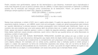 Porém, estudos mais aprofundados, apesar de não desmentirem o que dissemos, mostraram que a topicalização é
muito mais frequente do que se pensa à primeira vista em LIBRAS. A ordem tópico-comentário é realmente a preferida
quando não há restrições que impeçam certos constituintes de se deslocarem. Pórem, um grande número de
sentenças sempre aparece na ordem SVO. Vejamos os exemplos:
VOCÊ LER JORNAL (= você leu o jornal?)
S V O
NÃO-ENXERGAR VOCÊ (= eu não vi você)
V O
Nestas duas sentenças, a ordem é SVO, isto é, sujeito-verbo-objeto. O sujeito da segunda sentença é omitido, é um
argumento implícito, porque a , em LIBRAS, assim como em português, o sujeito em geral é pressuposto pelo contexto
ou, quando referindo-se à primeira pessoa é sempre pressuposto como conhecido pelo interlocutor. Assim, se no
contexto não está evidente que uma outra pessoa além da primeira deve ser o sujeito, este será a primeira pessoa.
Então, apesar de estarem explícitos apenas o verbo e o objeto da segunda sentença, sabemos que a ordem é SVO.
Estes dados reafirmam nossos estudos anteriores, assim como o fato de que quando temos um verbo flexionado na
sentença a ordem é muito restrita.
Verbos com flexão com VER, AVISAR, RESPONDER, PERGUNTAR, AJUDAR são verbos em que a ordem vai ser
sempre SVO. Note-se que não estamos distinguindo aqui objeto direto de objeto indireto porque, em recentes estudos
em lingüística, há a proposta de considerarmos os complementos sem preposição como objetos e os com preposição
como objetos oblíquos. Em exemplos com os verbos acima, podemos notar a restrição quanto à ordem porque o
sujeito e o objeto não aparecem na forma de constituintes separados dos verbos, mas sim na forma de flexão do
próprio verbo através da direcionalidade de seu movimento, um vetor, cujo ponto de origem referese ao sujeito e cujo
ponto final refere-se ao objeto. É a direcionalidade com esses dois pontos que é chamada flexão verbal.
 