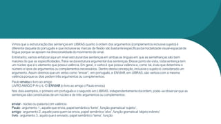 Vimos que a estruturação das sentenças em LIBRAS quanto à ordem dos argumentos (complementos inclusive sujeito)é
diferente daquela doportuguês e que inclusive as marcas de flexão são bastante específicasda modalidade visual-espacial de
língua porque se apoiam na direcionalidade domovimento do sinal.
Entretanto,vamos enfatizaraqui um nivel estrutural das sentenças em ambas as línguas em que as semelhanças são bem
maiores do que as especificidades.Trata-se da estrutura argumental das sentenças.Desse pontode vista, toda sentença tem
um núcleo que é o elemento que possui valência.Em geral, o verboé que possui valência e, como tal, é ele que determina o
número e tipos de argumentos ou complementos necessários. Dentro desta concepção,inclusive o sujeito é considerado um
argumento. Assim diremos que um verbo como “enviar”, em português,e ENVIAR,em LIBRAS, são verbos com a mesma
valência porque os dois pedemtrês argumentos ou complementos:
Paulo enviou o livro ao amigo
LIVRO AMIGO P-A-U-L-O ENVIAR (o livro ao amigo o Paulo enviou)
Nos dois exemplos,o primeiro em português e o segundo em LIBRAS,independentemente da ordem, pode-se observarque as
sentenças são constituídas de um núcleo e de três argumentos ou complementos:
enviar- núcleo ou palavra com valência
Paulo - argumento 1, aquele que envia, papel semântico‘fonte’, função gramatical ‘sujeito’.
amigo - argumento 2, aquele para quem se envia, papel semântico‘alvo’, função gramatical ‘objeto indireto’
livro- argumento 3, aquilo que é enviado,papel semântico ‘tema’, função
 