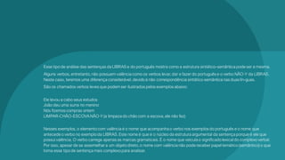 Esse tipode análise das sentenças da LIBRAS e do português mostra como a estrutura sintático-semântica pode ser a mesma.
Alguns verbos,entretanto,não possuem valência como os verbos levar,dar e fazer do português e o verbo NÃO-Y da LIBRAS.
Neste caso, teremos uma diferença considerável,devidoà não correspondência sintático-semântica nas duas lín-guas.
São os chamados verbos leves que podemser ilustrados pelos exemplos abaixo:
Ele levou a cabo seus estudos
João deu uma surra no menino
Nós fizemos compras ontem
LIMPAR-CHÃO-ESCOVANÃO-Y(a limpeza do chão com a escova,ele não fez)
Nesses exemplos,o elementocom valência é o nome que acompanhao verbo nos exemplos do português e o nome que
antecede o verbo no exemploda LIBRAS.Este nome é que é o núcleo da estrutura argumental da sentença porque é ele que
possui valência. O verbo carrega apenas as marcas gramaticais.É o nome que veicula o significado lexical do complexo verbal.
Por isso, apesar de se assemelhara um objeto direto,o nome com valência não pode receber papel temático (semântico)o que
torna esse tipode sentença mais complexo para analisar.
 