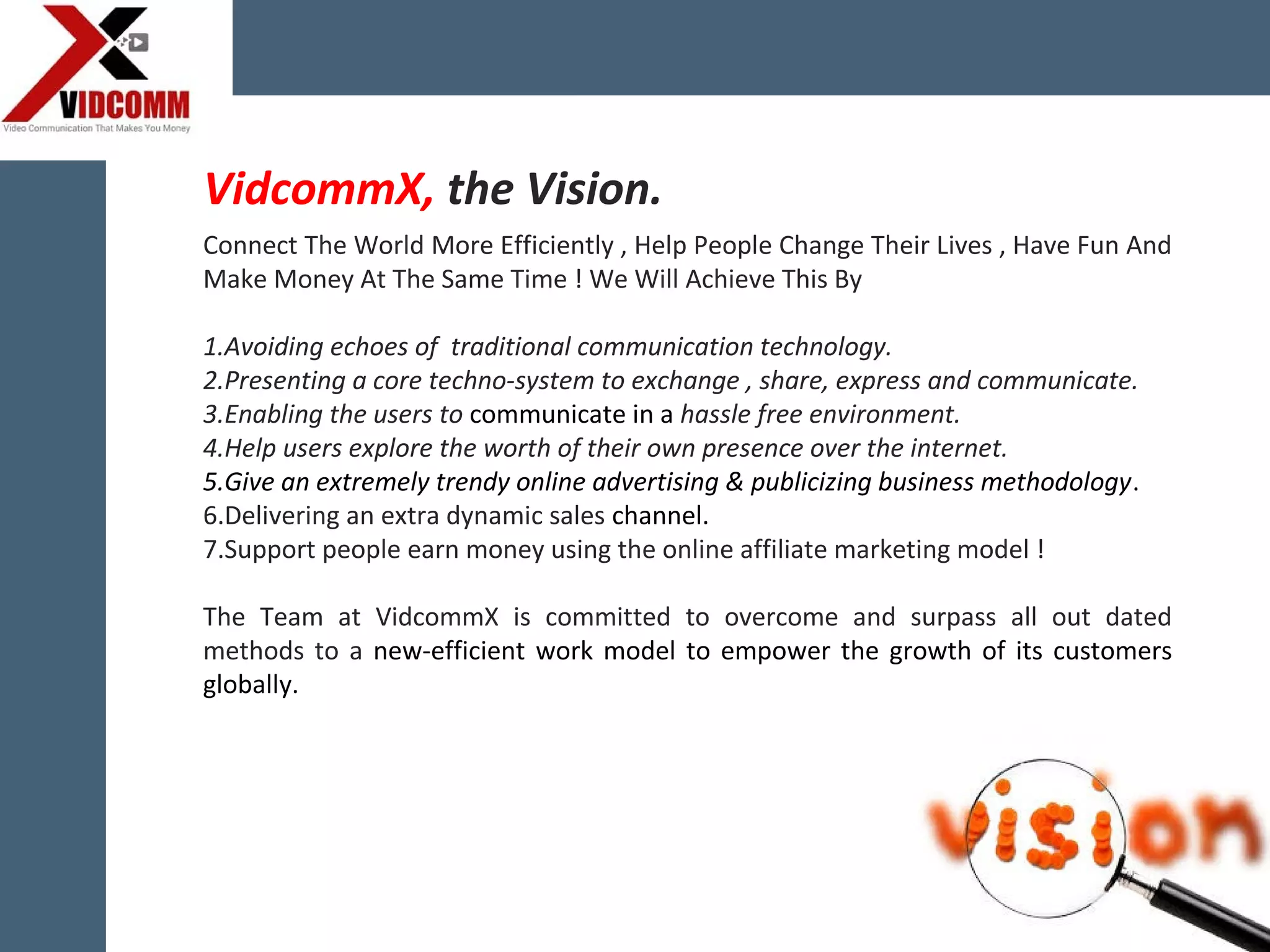 Connect The World More Efficiently , Help People Change Their Lives , Have Fun And
Make Money At The Same Time ! We Will Achieve This By
1.Avoiding echoes of traditional communication technology.
2.Presenting a core techno-system to exchange , share, express and communicate.
3.Enabling the users to communicate in a hassle free environment.
4.Help users explore the worth of their own presence over the internet.
5.Give an extremely trendy online advertising & publicizing business methodology.
6.Delivering an extra dynamic sales channel.
7.Support people earn money using the online affiliate marketing model !
The Team at VidcommX is committed to overcome and surpass all out dated
methods to a new-efficient work model to empower the growth of its customers
globally.
VidcommX, the Vision.
 