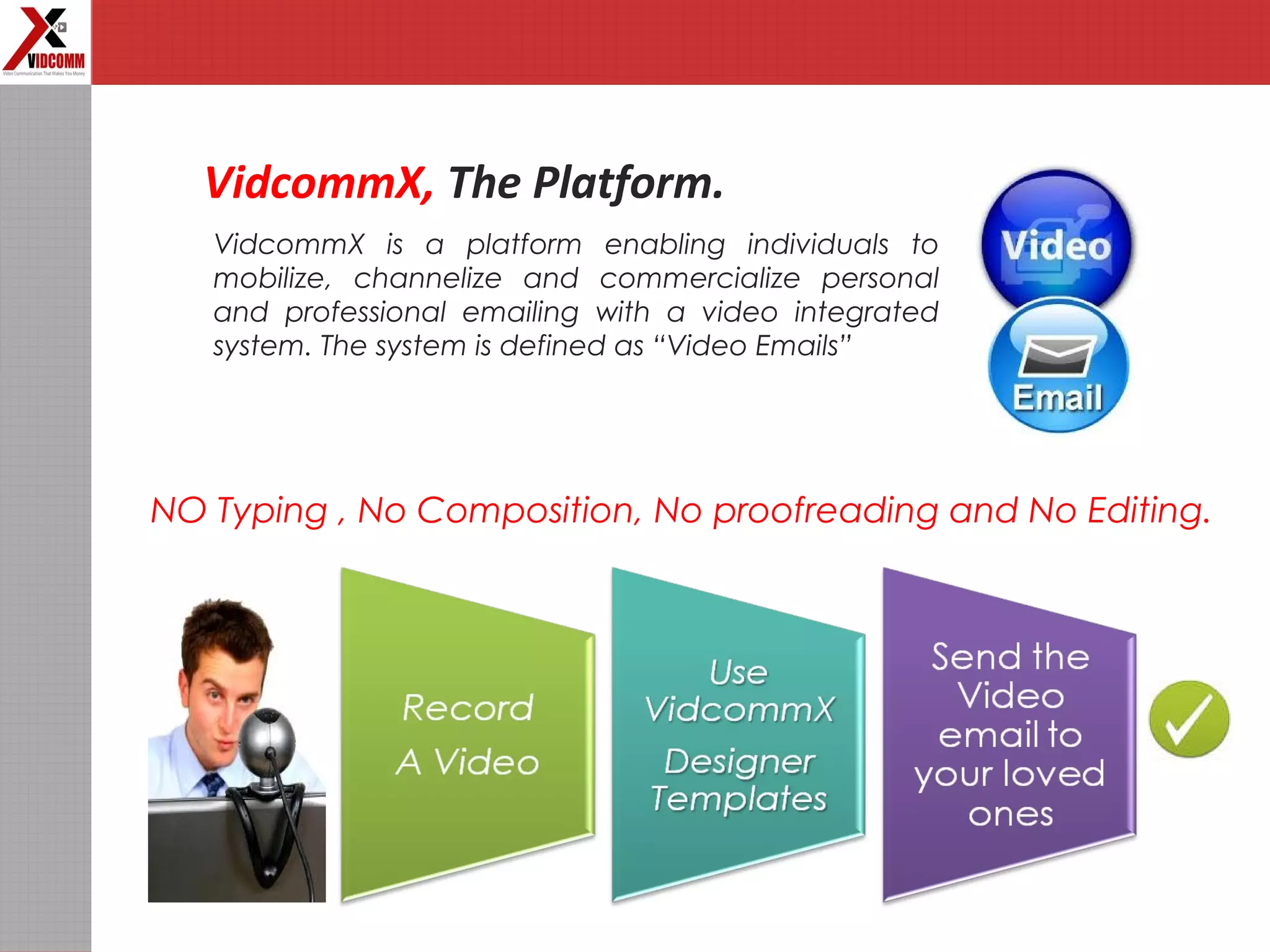 VidcommX, The Platform.
VidcommX is a platform enabling individuals to
mobilize, channelize and commercialize personal
and professional emailing with a video integrated
system. The system is defined as “Video Emails”
NO Typing , No Composition, No proofreading and No Editing.
 