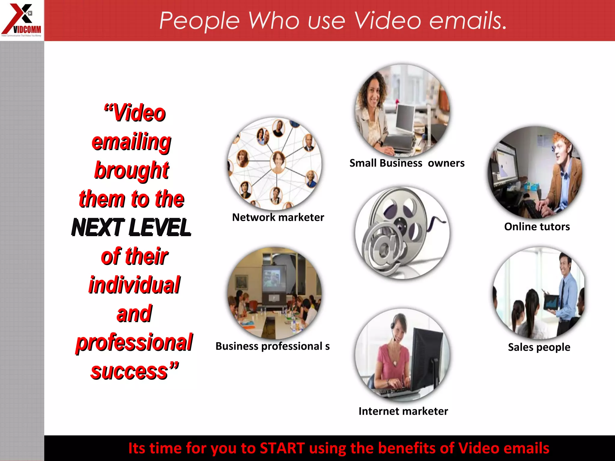 Business professional s
Online tutors
Internet marketer
Network marketer
Sales people
Small Business owners
““VideoVideo
emailingemailing
broughtbrought
them to thethem to the
NEXT LEVELNEXT LEVEL
of theirof their
individualindividual
andand
professionalprofessional
success”success”
Its time for you to START using the benefits of Video emails
People Who use Video emails.
 