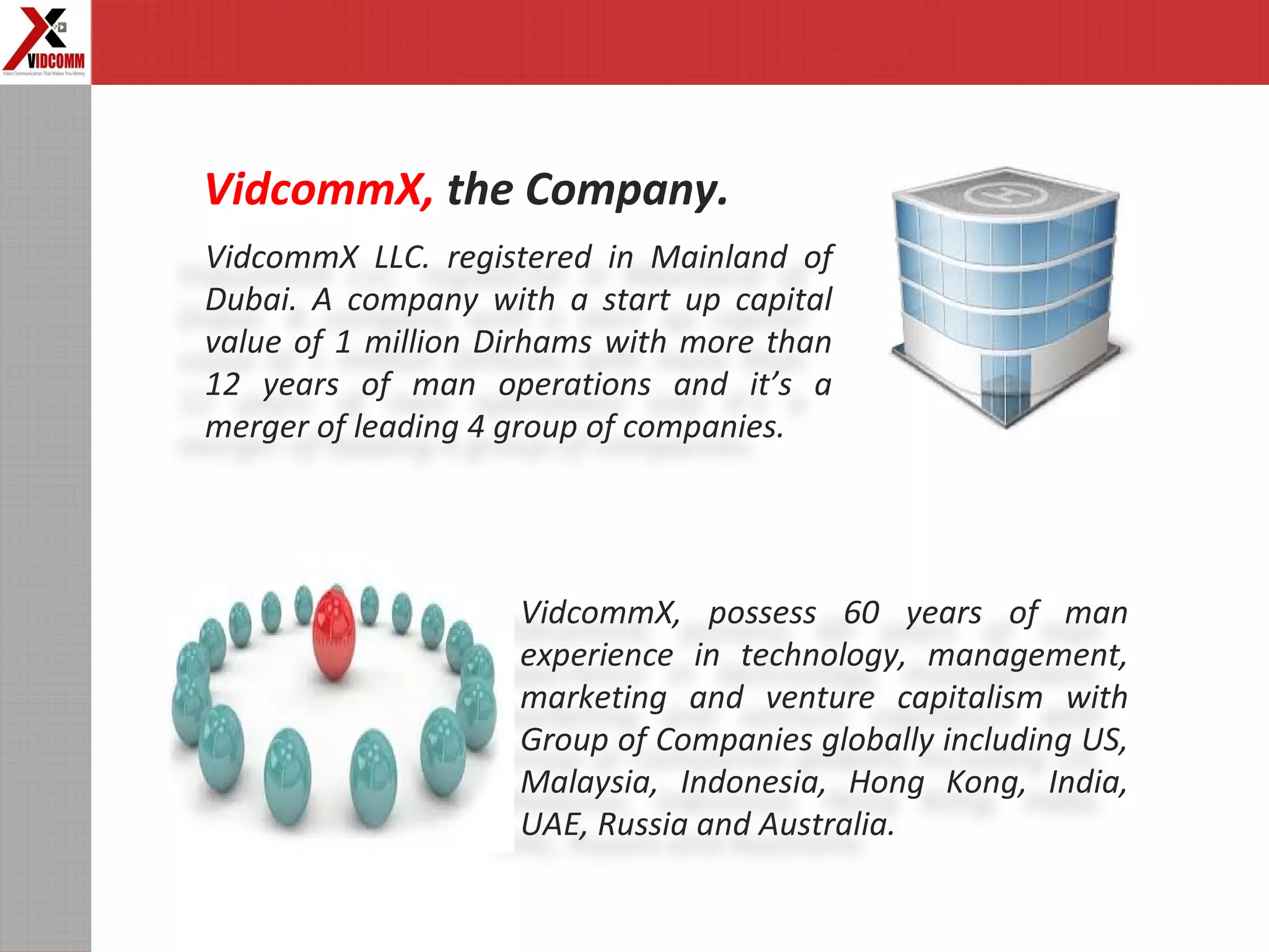 VidcommX LLC. registered in Mainland of
Dubai. A company with a start up capital
value of 1 million Dirhams with more than
12 years of man operations and it’s a
merger of leading 4 group of companies.
VidcommX, the Company.
VidcommX, possess 60 years of man
experience in technology, management,
marketing and venture capitalism with
Group of Companies globally including US,
Malaysia, Indonesia, Hong Kong, India,
UAE, Russia and Australia.
 