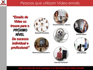 Business professional s
Online tutors
Internet marketer
Network marketer
Sales people
Small Business owners
““Emails deEmails de
Vídeo osVídeo os
trouxe para otrouxe para o
PRÓXIMOPRÓXIMO
NÍVELNÍVEL
De sucessoDe sucesso
individual eindividual e
profissional”profissional”
Está na hora de você começar a se beneficiar de Video Emails
Pessoas que utilizam Video emails.
 