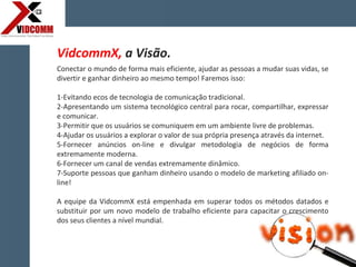 Conectar o mundo de forma mais eficiente, ajudar as pessoas a mudar suas vidas, se
divertir e ganhar dinheiro ao mesmo tempo! Faremos isso:
1-Evitando ecos de tecnologia de comunicação tradicional.
2-Apresentando um sistema tecnológico central para rocar, compartilhar, expressar
e comunicar.
3-Permitir que os usuários se comuniquem em um ambiente livre de problemas.
4-Ajudar os usuários a explorar o valor de sua própria presença através da internet.
5-Fornecer anúncios on-line e divulgar metodologia de negócios de forma
extremamente moderna.
6-Fornecer um canal de vendas extremamente dinâmico.
7-Suporte pessoas que ganham dinheiro usando o modelo de marketing afiliado on-
line!
A equipe da VidcommX está empenhada em superar todos os métodos datados e
substituir por um novo modelo de trabalho eficiente para capacitar o crescimento
dos seus clientes a nível mundial.
VidcommX, a Visão.
 