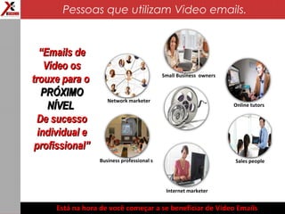 Business professional s
Online tutors
Internet marketer
Network marketer
Sales people
Small Business owners
““Emails deEmails de
Vídeo osVídeo os
trouxe para otrouxe para o
PRÓXIMOPRÓXIMO
NÍVELNÍVEL
De sucessoDe sucesso
individual eindividual e
profissional”profissional”
Está na hora de você começar a se beneficiar de Video Emails
Pessoas que utilizam Video emails.
 