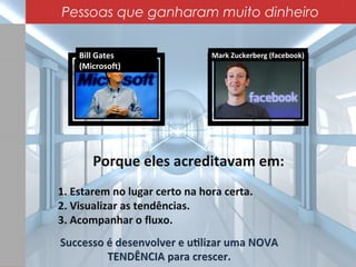 Mark Zuckerberg (facebook)Bill Gates
(Microsoft)
Porque eles acreditavam em:
1. Estarem no lugar certo na hora certa.
2. Visualizar as tendências.
3. Acompanhar o fluxo.
Pessoas que ganharam muito dinheiro
 