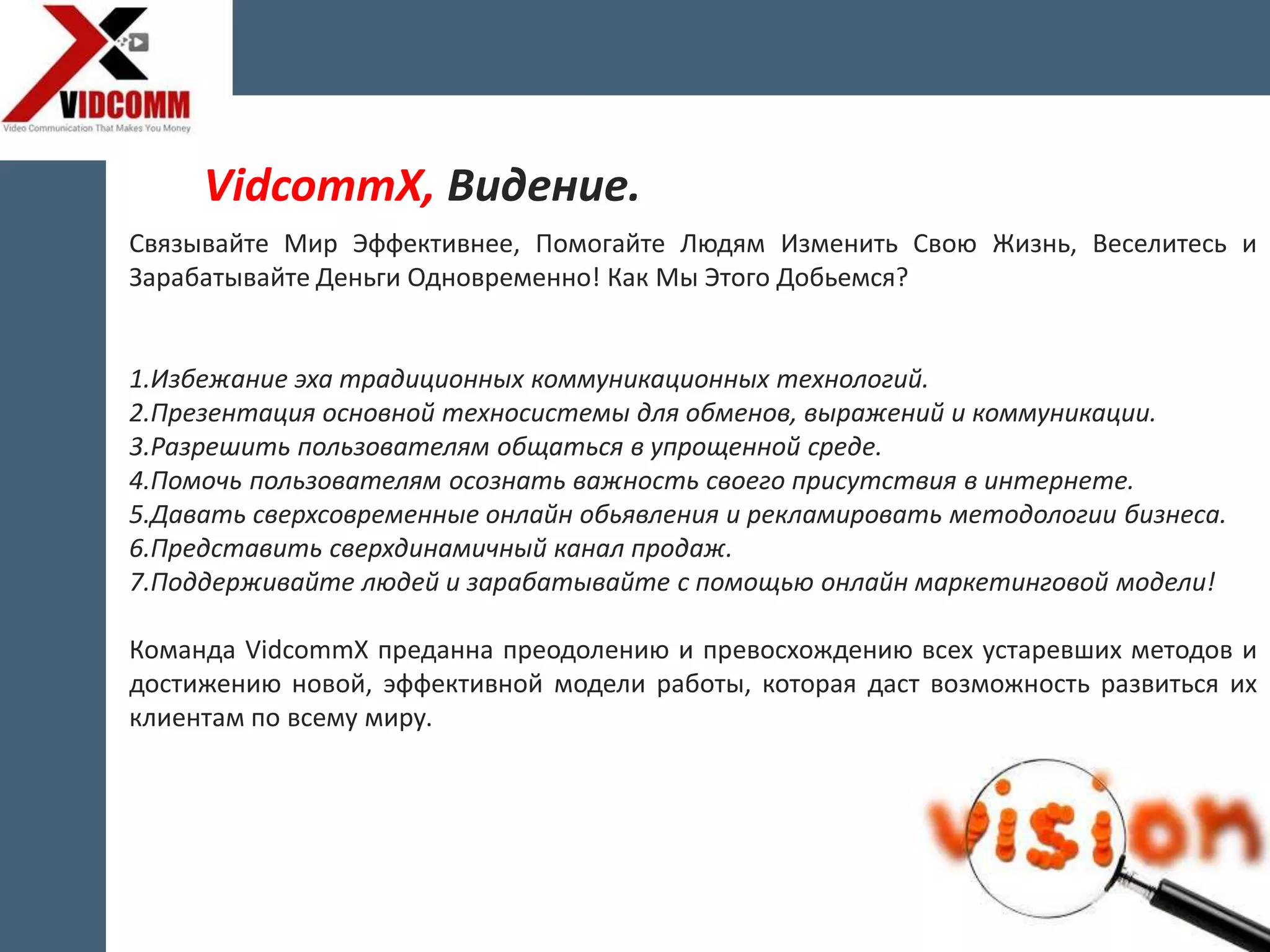 Связывайте Мир Эффективнее, Помогайте Людям Изменить Свою Жизнь, Веселитесь и
Зарабатывайте Деньги Одновременно! Как Мы Этого Добьемся?
1.Избежание эха традиционных коммуникационных технологий.
2.Презентация основной техносистемы для обменов, выражений и коммуникации.
3.Разрешить пользователям общаться в упрощенной среде.
4.Помочь пользователям осознать важность своего присутствия в интернете.
5.Давать сверхсовременные онлайн обьявления и рекламировать методологии бизнеса.
6.Представить сверхдинамичный канал продаж.
7.Поддерживайте людей и зарабатывайте с помощью онлайн маркетинговой модели!
Команда VidcommX преданна преодолению и превосхождению всех устаревших методов и
достижению новой, эффективной модели работы, которая даст возможность развиться их
клиентам по всему миру.
VidcommX, Видение.
 