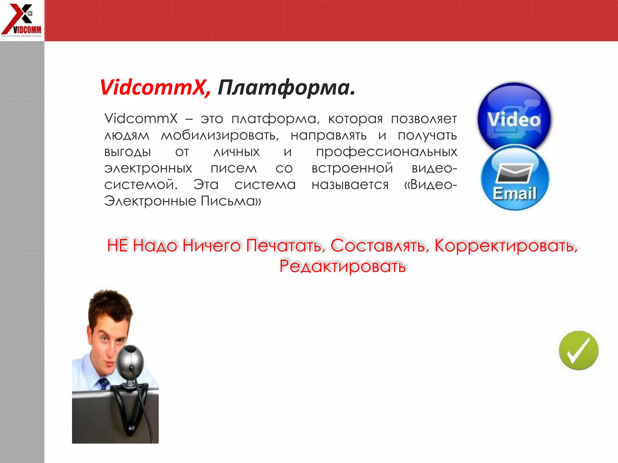 VidcommX, Платформа.
VidcommX – это платформа, которая позволяет
людям мобилизировать, направлять и получать
выгоды от личных и профессиональных
электронных писем со встроенной видео-
системой. Эта система называется «Видео-
Электронные Письма»
НЕ Надо Ничего Печатать, Составлять, Корректировать,
Редактировать
 