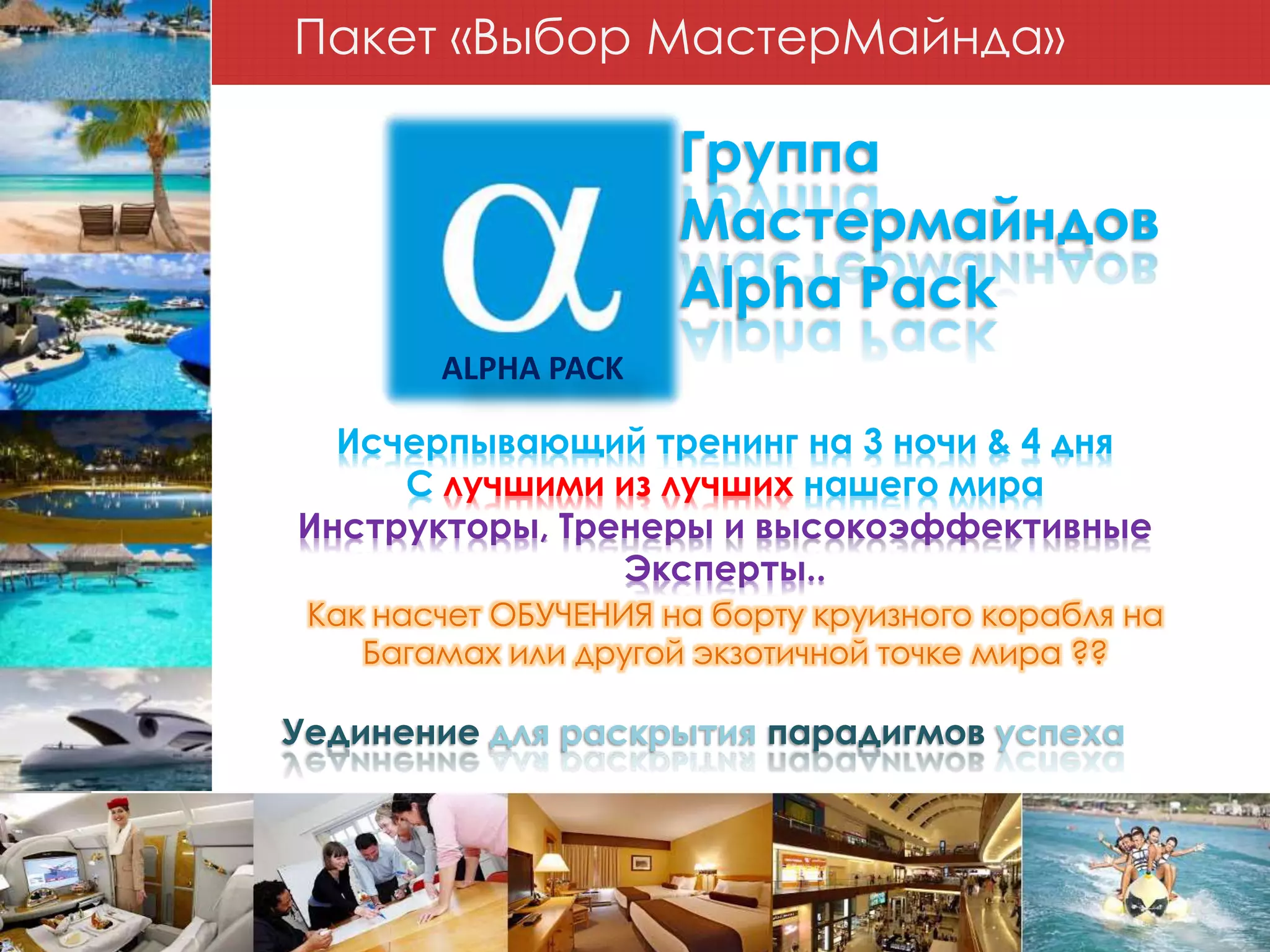 Пакет «Выбор МастерМайнда»
ALPHA PACK
Группа
Мастермайндов
Alpha Pack
Уединение для раскрытия парадигмов успеха
Исчерпывающий тренинг на 3 ночи & 4 дня
С лучшими из лучших нашего мира
Инструкторы, Тренеры и высокоэффективные
Эксперты..
Как насчет ОБУЧЕНИЯ на борту круизного корабля на
Багамах или другой экзотичной точке мира ??
 