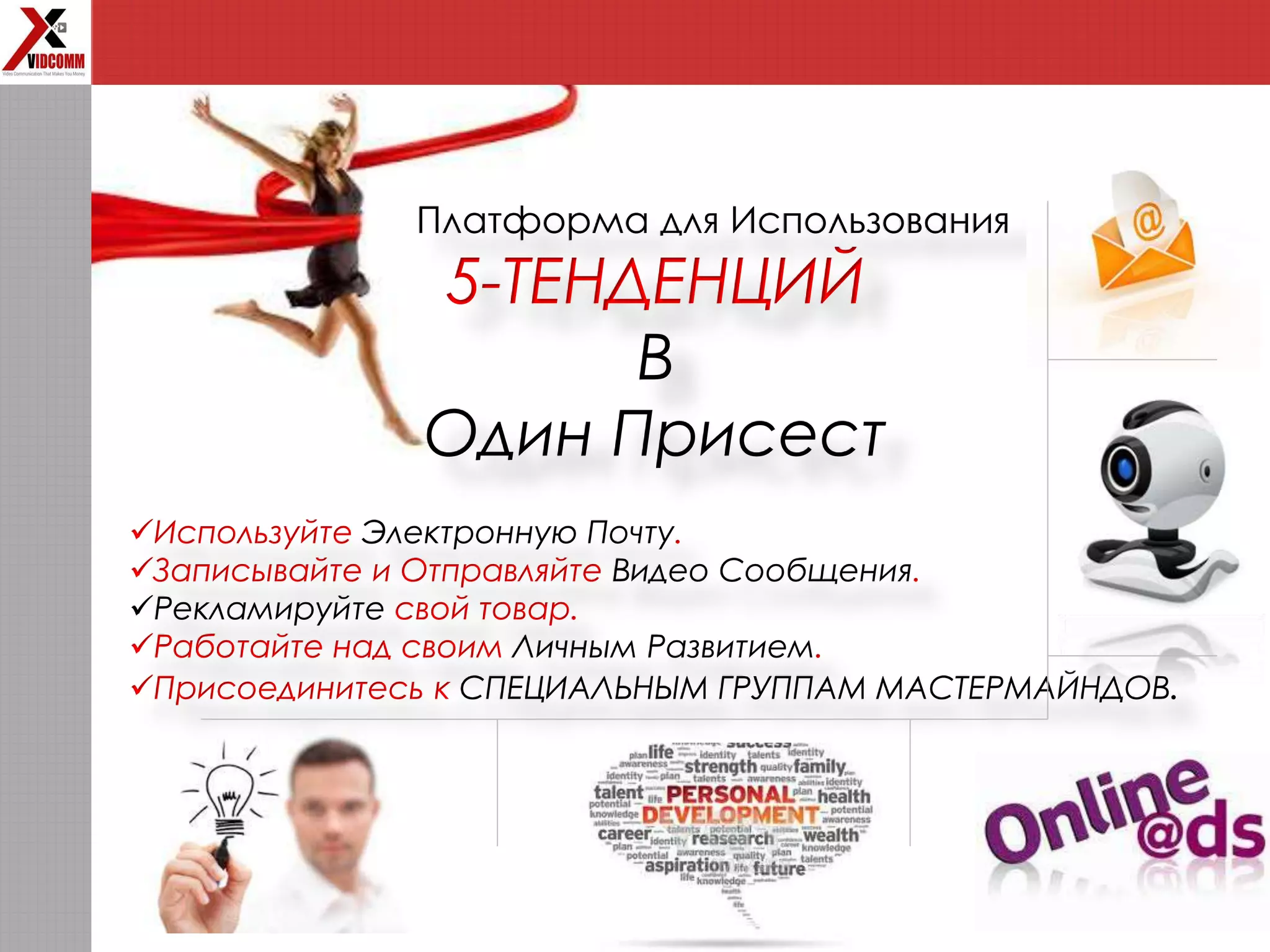 Платформа для Использования
5-ТЕНДЕНЦИЙ
В
Один Присест
Используйте Электронную Почту.
Записывайте и Отправляйте Видео Сообщения.
Рекламируйте свой товар.
Работайте над своим Личным Развитием.
Присоединитесь к СПЕЦИАЛЬНЫМ ГРУППАМ МАСТЕРМАЙНДОВ.
 