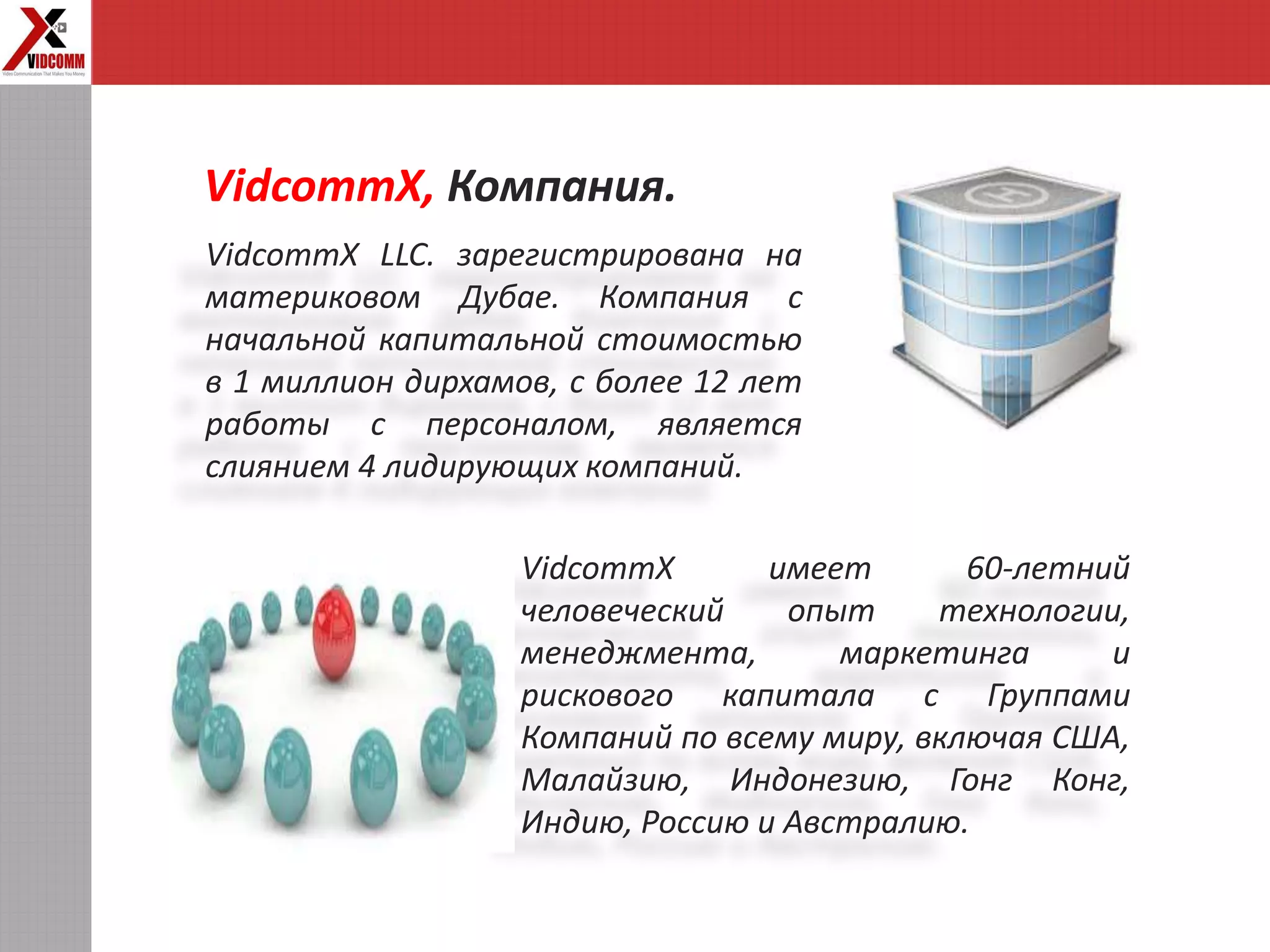 VidcommX LLC. зарегистрирована на
материковом Дубае. Компания с
начальной капитальной стоимостью
в 1 миллион дирхамов, с более 12 лет
работы с персоналом, является
слиянием 4 лидирующих компаний.
VidcommX, Компания.
VidcommX имеет 60-летний
человеческий опыт технологии,
менеджмента, маркетинга и
рискового капитала с Группами
Компаний по всему миру, включая США,
Малайзию, Индонезию, Гонг Конг,
Индию, Россию и Австралию.
 