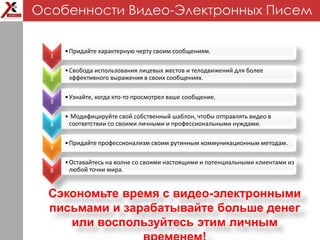 1
•Придайте характерную черту своим сообщениям.
2
•Свобода использования лицевых жестов и телодвижений для более
эффективного выражения в своих сообщениях.
3
•Узнайте, когда кто-то просмотрел ваше сообщение.
4
• Модифицируйте свой собственный шаблон, чтобы отправлять видео в
соответствии со своими личными и профессиональными нуждами.
5
•Придайте профессионализм своим рутинным коммуникационным методам.
6
•Оставайтесь на волне со своими настоящими и потенциальными клиентами из
любой точки мира.
Сэкономьте время с видео-электронными
письмами и зарабатывайте больше денег
или воспользуйтесь этим личным
Особенности Видео-Электронных Писем
 