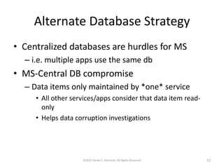 Alternate Database Strategy
• Centralized databases are hurdles for MS
– i.e. multiple apps use the same db
• MS-Central DB compromise
– Data items only maintained by *one* service
• All other services/apps consider that data item read-
only
• Helps data corruption investigations
©2015 Derek C. Ashmore, All Rights Reserved 12
 
