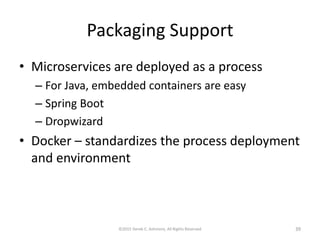 Packaging Support
• Microservices are deployed as a process
– For Java, embedded containers are easy
– Spring Boot
– Dropwizard
• Docker – standardizes the process deployment
and environment
©2015 Derek C. Ashmore, All Rights Reserved 39
 