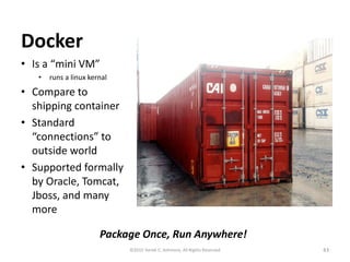 Docker
• Is a “mini VM”
• runs a linux kernal
• Compare to
shipping container
• Standard
“connections” to
outside world
• Supported formally
by Oracle, Tomcat,
Jboss, and many
more
43©2015 Derek C. Ashmore, All Rights Reserved
Package Once, Run Anywhere!
 