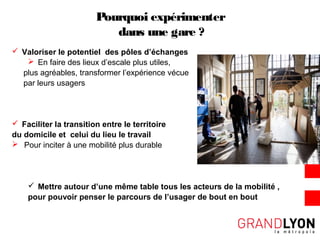 Pourquoi expérimenter
dans une gare ?
 Valoriser le potentiel des pôles d’échanges
 En faire des lieux d’escale plus utiles,
plus agréables, transformer l’expérience vécue
par leurs usagers
 Faciliter la transition entre le territoire
du domicile et celui du lieu le travail
 Pour inciter à une mobilité plus durable
 Mettre autour d’une même table tous les acteurs de la mobilité ,
pour pouvoir penser le parcours de l’usager de bout en bout
 