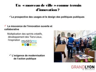 Un « morceau de ville »comme terrain
d’innovation ?
La prospective des usages et le design des politiques publiques
 La mouvance de l’innovation ouverte et
collaborative
Multiplication des sprints créatifs,
développement des Tiers-Lieux,
l’inspiration
 L’exigence de modernisation
de l’action publique
 