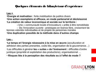 Quelques éléments de bilan/retourd’expérience
Les +Les +
•Energie et motivation : forte mobilisation de publics divers
•Une action exemplaire et efficace, en mode partenarial et décloisonné
•La création de valeur économique et sociale sur le territoire :
- Une « communauté locale d’innovateurs » prête à être remobilisée
- De l’innovation ouverte : prototypes en licence libre, croisement de
bonnes volontés individuelles et de projets de personnes morales
•Une duplication possible de la méthode dans d’autres champs
Les -Les -
•Le temps et l’énergie nécessaire à la mise en œuvre (acculturation et
adhésion des parties prenantes, coûts liés, organisation de la gouvernance…)
•Les difficultés à générer les « suites » de l’événement : difficultés d’ordre
juridique (propriété et exploitation des productions), organisationnel …
• Risques liés à la perception des résultats ou à l’effet de mode ?
 