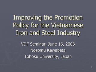 Improving the Promotion Policy for the Vietnamese Iron and Steel Industry VDF Seminar, June 16, 2006 Nozomu Kawabata Tohoku University, Japan 