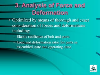 3. Analysis of Force and
Deformation
• Optimized by means of thorough and exact
consideration of forces and deformations
including:
– Elastic resilience of bolt and parts
– Load and deformation ratio for parts in
assembled state and operating state
 