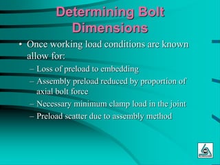 Determining Bolt
Dimensions
• Once working load conditions are known
allow for:
– Loss of preload to embedding
– Assembly preload reduced by proportion of
axial bolt force
– Necessary minimum clamp load in the joint
– Preload scatter due to assembly method
 
