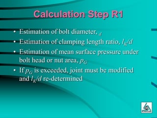 Calculation Step R1
• Estimation of bolt diameter, d
• Estimation of clamping length ratio, lK/d
• Estimation of mean surface pressure under
bolt head or nut area, pG
• If pG is exceeded, joint must be modified
and lK/d re-determined
 
