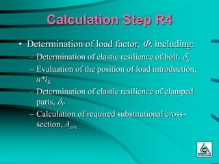Calculation Step R4
• Determination of load factor, F, including:
– Determination of elastic resilience of bolt, dS
– Evaluation of the position of load introduction,
n*lK
– Determination of elastic resilience of clamped
parts, dP
– Calculation of required substitutional cross-
section, Aers
 