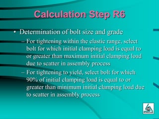 Calculation Step R6
• Determination of bolt size and grade
– For tightening within the elastic range, select
bolt for which initial clamping load is equal to
or greater than maximum initial clamping load
due to scatter in assembly process
– For tightening to yield, select bolt for which
90% of initial clamping load is equal to or
greater than minimum initial clamping load due
to scatter in assembly process
 