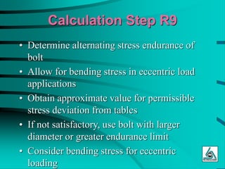 Calculation Step R9
• Determine alternating stress endurance of
bolt
• Allow for bending stress in eccentric load
applications
• Obtain approximate value for permissible
stress deviation from tables
• If not satisfactory, use bolt with larger
diameter or greater endurance limit
• Consider bending stress for eccentric
loading
 