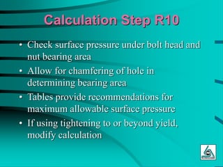 Calculation Step R10
• Check surface pressure under bolt head and
nut bearing area
• Allow for chamfering of hole in
determining bearing area
• Tables provide recommendations for
maximum allowable surface pressure
• If using tightening to or beyond yield,
modify calculation
 